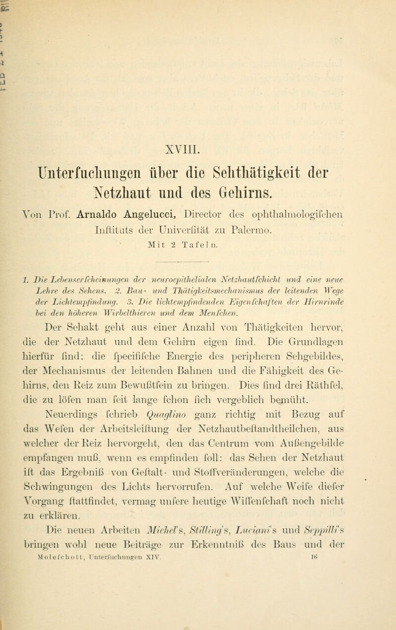 XVIII. Uiiterfiiclmngeii über die Selitliätigkeit der Netzhaut uud des Geliirns. Von Prof. Arnaldo Angelucci, Director des ophthalniologifeheii Iiiüitiits der Univerfität zu Palermo. Mit 2 Tafeln. 1. Die Lehen.^erfclieiniiugcn der neuroepitheUalen Nctzhautfchicht und eine neue Lehre des Sehens. 2. Bau- und Thüti(fkeitsmechanis7nus der leitenden Wege der Lichtemiifmdunfj. 3. Die Uchtempfindenden Eigoifchaften der Hirnrinde bei den höheren WirheUhieren und dem Menfchen. Der Seliakt geht ans einer Anzalil von Thätigkeiten hervor, die der Netzhaut und dem Gehirn eigen find. Die Grundlagen hierfür find: die fpecififche Energie des peripheren Sehgebildes, der Mechanismus der leitenden Bahnen und die Fähigkeit des Ge- hirns, den Reiz zum Bewußtfein zu bringen. Dies find drei Räthfel, die zu löfen man feit lange fchon fich vergeblich bemüht. Neuerdings fchrieb Quaglino ganz richtig mit Bezug auf das Wefen der Arbeitsleillung der Netzhautbeftandtheilchen, aus welcher der Reiz hervorgeht, den das Centrum vom Außengebilde empfangen muß, wenn es empfinden foll: das Sehen der Netzhaut ift das Ergebniß von Geftalt- und StofFveränderungen, welche die Schwingungen des Lichts hervorrufen. Auf welche Weife diefer Vorgang ftattfindet, vermag unfere heutige Wiffenfchaft noch nicht zu erklären. Die neuen Arbeiten MicheTs, Stillings, Liiciams und Scppilli^ bringen wohl neue Beiträge zur Erkenntniß des Baus und der MoleTchott, Uuterfuchniigeu XIV. lt>