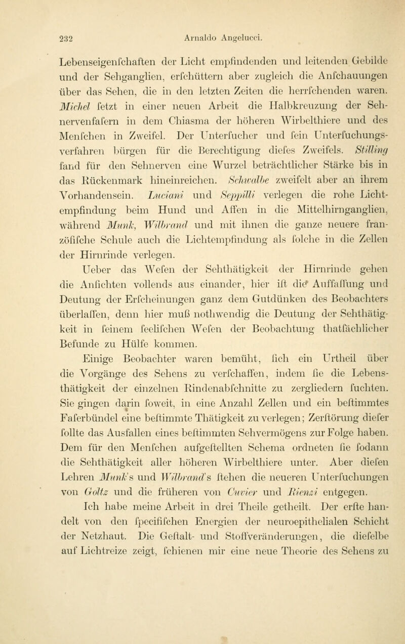 Lebenseigenfchaften der Licht empfindenden und leitenden Gebilde und der Seliganglien, erfchüttern aber zugleich die Anfchauungen über das Sehen, die in den letzten Zeiten die herrfchenden waren. Michel fetzt in einer neuen Arbeit die Halbkreuzung der Seh- nervenfafern in dem Chiasma der höheren Wirbelthiere und des Menfchen in Zweifel. Der Unterfucher und fein Unterfuchungs- verfahrcn Ijürgen für die Berechtigung diefes Zweifels. St'dling fand für den Sehnerven eine Wurzel beträchtlicher Stärke bis in das Kückenmark hineinreichen. Schwalbe zweifelt aber an ihrem Vorhandensein. Luciani und Bcppüli verlegen die rohe Licht- empfindung beim Hund und Affen in die Mittelhirngangüen, während 3InnJc, Wilhranä und mit ihnen die ganze neuere fran- zöfifche Schule auch die Lichtempfindung als folche in die Zellen der Hirnrinde verlegen. lieber das Wefen der Sehthätigkeit der Hirnrinde gehen die Anflehten vollends aus einander, hier ift die^ Auffallung und Deutung der Erfcheinungen ganz dem Gutdünken des Beobachters überlaffen, denn hier muß nothwendig die Deutung der Sehthätig- keit in feinem feeüfchen Wefen der Beobachtung thatfächlicher Befunde zu Hülfe kommen. Einige Beobachter waren bemüht, ßch ein Urtheil über die Vorgänge des Sehens zu verfchaffen, indem üe die Lebens- thätigkeit der einzelnen Rindenabfchnitte zu zergliedern fuchten. Sie gingen darin foweit, in eine Anzahl Zellen und ein beflimmtes Faferbündel eine beltimmte Thätigkeit zu verlegen; Zerflörung diefer follte das Ausfallen eines beftimmten Sehvermögens zur Folge haben. Dem für den Menfchen aufgeftellten Schema ordneten fie fodann die Sehthätigkeit aller höheren Wirbelthiere unter. Aber diefen Lehren MunVa und Wührand's Itehen die neueren Unterfuclmngen von Golf^ und die früheren von Cnvicr und Bien&i entgegen. Ich habe meine Arbeit in drei Theile getheilt. Der erfte han- delt von den fpecififchen Energien der neuroepithelialen Schicht der Netzhaut. Die Geftalt- und Stoffveränderungen, die diefelbe auf Lichtreize zeigt, fchienen mir eine neue Theorie des Sehens zu