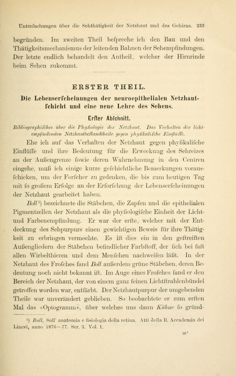 begründen. Im zweiten Theil befpreche ich den Bau und den Thätigkeitsmechanismus der leitenden Bahnen der Sehempfindungen. Der letzte endlich behandelt den An theil, welcher der Hirnrinde beim Sehen zukommt. ERSTER THEIL. Die Lebeiiserfcheiuungen der neiiroepithelialen Netzhaut- fchicht und eine neue Lehre des Sehens. Erfter Abfchnitt. Bihliograpliifclies über die PliijRologie der Netzhaut. Das VerJialtcn der h'cht- empfhidenclen Netzhautbeßandtheile gegen phijßkalifche Ehiflii/Te. Ehe ich auf das Verhalten der Netzhaut gegen phyfikalifche EinflüITe und ihre Bedeutung für die Erweckung des Sehreizes an der Außengrenze fowie deren AVahrnehmung in den Centren eingehe, muß ich einige kurze gefchichtliche Bemerkungen voraus- fchicken, um der Forfcher zu gedenken, die bis zum heutigen Tag niit fo großem Erfolge an der Erforfchinig der Lebenserfcheinungen der Netzhaut gearbeitet haben. Boll^) bezeichnete die Stäbchen, die Zapfen und die epithelialen Pigmentzellen der Netzhaut als die phyliologifche Einheit der Licht- und Farbenempfindung. Er war der erfte, welcher mit der Ent- deckung des Sehpurpurs einen gewichtigen Beweis für ihre Thätig- keit zu erbringen vermochte. Es ift dies ein in den geftreiften Außengliedern der Stäbchen befindlicher Farbftoff, der fich bei faft allen Wirbelthieren und dem Menfchen nach weifen läßt. In der Netzhaut des Frofches fand Boll außerdem grüne Stäbchen, deren Be- deutung noch nicht bekannt ift. Im Auge eines Frofches fand er den Bereich der Netzhaut, der von einem ganz feinen Lichtftrahlenbündel getrotfen worden war, entfärbt. Der Netzhautpurpur der umgebenden Theile war unverändert geblieben. So beobachtete er zum erften Mal das «Optogramm», über welches uns dann Kühne fo gründ- ') Boll, Suir anatomia e fisiologia della retina. Atti della K. Accademia dei Lincei, anno 1876—77. Ser. 3. Vol. 1. 16*