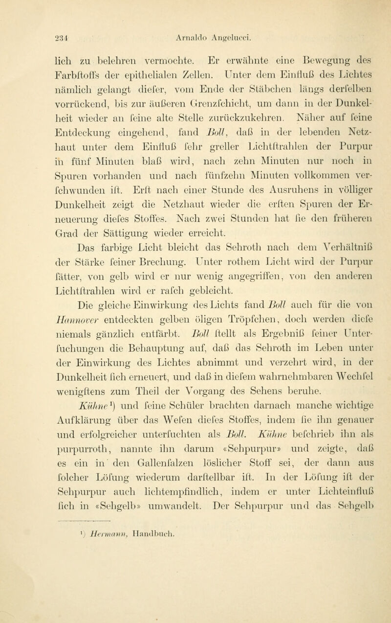 lieh zu belehren vermochte. Er erwähnte eine Bewegung des Farbftoffs der epithelialen Zellen. Unter dem Einfluß des Lichtes nämlich gelangt cheler, vom Ende der Stäbclien längs deri'elijen vorrückend, bis zur äußeren Grenzfchicht, um dann in der Dunkel- heit wieder an feine alte Stelle zurückzukehren. Näher auf feine Entdeckung eingehend, fand Boll, daß in der lebenden Netz- haut unter dem Einfluß fehr grcüer Lichtflirahlen der Purpur in fünf Minuten blaß wird, nach zehn Minuten nur noch in Spuren vorhanden und nach fünfzehn Minuten vollkommen ver- fchwunden ift. Erft nach einer Stunde des Ausruhens in völliger Dunkelheit zeigt die Netzhaut wieder die erften Spuren der Er- neuerung diefes Stoffes. Nach zwei Stunden hat fle den frülieren Grad der Sättigung wieder erreicht. Das farbige Licht bleicht das Sehroth nach dem Verhältniß der Stärke feiner Brechung. Unter rothem Licht wird der Purpur fätter, von gelb wird er nur wenig angegriften, von den anderen Lichtflrahlen wird er rafch gebleicht. Die gleiche Einwirkung des Lichts fand Boll auch für die von Hannover entdeckten gelben öhgen Tröpfchen, doch werden diefe niemals gänzHch entfärbt. Boll Hellt als Ergebniß feiner Unter- fuchungcni die Behauptung auf, daß das Sehroth im Leben unter der Einwirkung des Lichtes abnimmt und vei-zehrt wird, in der Dunkelheit fleh erneuert, und daß in diefem wahrnehmbaren Wechfel wenigftens zum Theil der Vorgang des Sehens beruhe. Kühne') und feine Schüler brachten darnach manche wichtige Aufklärung über das Wefen diefes Stoffes, indem fle ihn genauer und erfolgreicher unterfuchten als Boll. Kähne befchrieb ihn als purpurroth, nannte ihn darum «Sehpurpur» und zeigte, daß es ein in' den Gallenfalzen löslicher Stoff sei, der dann aus folcher Löfung wiederum darftellbar ift. Li der Löfung ift der Sehpurpur auch lichtempfindlich, indem er unter Lichteinfluß fleh in «Sehgelb» umwandelt. Der Sehpurpur und das Sehgelb 'j Heruiann, Hand)3uch.