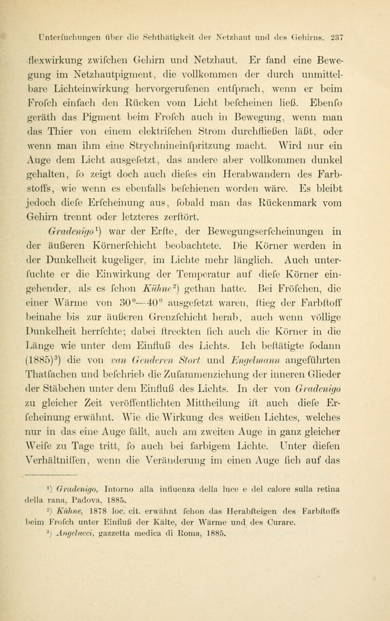 flexwii'kuüg zwifchen Geliirn und Netzhaut. Er fand eine Bewe- gung im Netzhautpigment, die vollkommen der durch unmittel- bare Lichteinwirkung hervorgerufenen entfprach, wenn er beim Frofch einfach den Rücken vom Ijiclit befcheinen ließ. Ebenfo geräth das Pigment beim Frofch auch in Bewegung, wenn man das Thier von einem elektrifchen Strom durchfließen läßt, oder wenn man ihm eine Strychnineinfpritzung maclit. Wird nur ein Auge dem Licht ausgefetzt, das andere aber vollkommen dunkel gehalten, fo zeigt doch auch diefes ein Herabwandern des Farb- stoffs, wie wenn es ebenfalls befchienen worden wäre. Es bleibt jedoch diefe Erfcheinung aus, fobald man das Rückenmark vom Gehirn trennt oder letzteres zerftört. Gradenigo^) war der Erfte, der Bewegungserfcheinungen in der äußeren Körnerfchicht beobachtete. Die Körner werden in der Dunkelheit kugeliger, im Lichte mehr länglich. Auch unter- fuchte er die Einwirkung der Temperatur auf diefe Körner ein- gehender, als es fchon Kühne-) gethan hatte. Bei Fröfchen, die einer Wärme von 30—40** ausgefetzt waren, flieg der Farbftoff beinahe bis zur äußeren Grenzfchicht herab, auch wenn völlige Dunkelheit herrichte; dabei ftreckten lieh auch die Körner in die Länge wie unter dem Einfluß des Lichts. Ich befliitigte fodann (1885)^) die von i-an Goidcrcn Stört und Engdnianu angeführten Thatfachen und befchrieb die Zufammenziehung der inneren Glieder der Stäbchen untei' dem Einfluß des Lichts. In der von Gradenigo zu gleicher Zeit veröff'entlichten Mittheilung ift auch diefe Er- fcheinung erwähnt. Wie die Wirkung des weißen Lichtes, welches nur in das eine Auge fällt, auch am zweiten Auge in ganz gleicher Weife zu Tage tritt, fo auch bei farbigem Lichte. Unter diefen Verhältniffen, wenn die Veränderung im einen Auge fleh auf das ') Gradenigo, Intorno aila intiaenza della luce e del calore eulhi retina della rana, Padova, 1885. -) Kühne, 1878 loc. cit. erwähnt fclion das Herablleigen des Farblloffs beim Frofch unter Einfluß der Kälte, der Wärme und des Curare. ^j Ängelucci, gazzetta raedica di Roma, 1885.