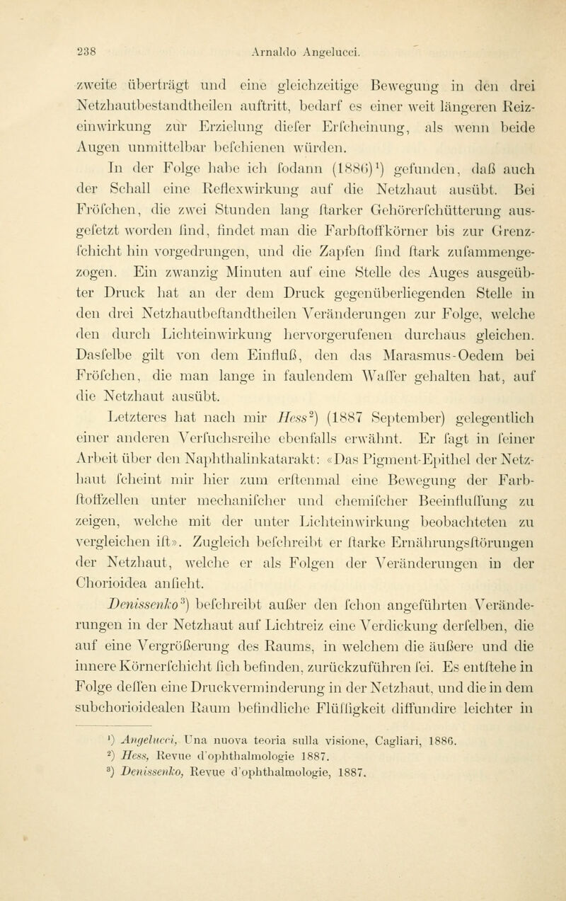 zweite überträgt und eine gleichzeitige Bewegung in den drei Netzbautbestandtheilen auftritt, bedarf es einer weit längeren Reiz- einwirkung zur Erzielung diefer Erfcheinung, als wenn beide Augen unmittelbar befchienen w^ürden. In der Folge habe ich fodann (1886)^) gefunden, daß auch der Schall eine Reflexwirkung auf die Netzhaut ausübt. Bei Fj'öfchen, die zwei Stunden lang ftarker Gehürerfchütterung aus- gefetzt worden lind, lindet man die Farbftoffkörner bis zur Grenz- fchicht hin vorgedrungen, und die Zapfen find Itark zufammenge- zogen. Ein zwanzig Minuten auf eine Stelle des Auges ausgeüb- ter Druck hat an der dem Druck gegenüberliegenden Stelle in den drei Netzhautbeftandtheilen Veränderungen zur Folge, welche den durch Licliteinwirkung hervorgerufenen durchaus gleichen. Dasfelbe gilt von dem Einfluß, den das Marasmus-Oedem bei Fröfchen, die man lange in faulendem Waller gehalten hat, auf die Netzhaut ausübt. Letzteres liat nach mir Hess) (1887 September) gelegentlich einer anderen Verfuchsreihe ebenfalls erwähnt. Er fagt in feiner Arbeit übei- den Naphthalinkatarakt: «Das Pigment-Epithel der Netz- haut fcheint mir hier zum erltenmal eine Bewegung der Farb- rtoffzellen unter mechanifcher und chemifcher Beeinfluflung zu zeigen, w^elche mit der unter Lichteinwirkung beobachteten zu vergleichen ift». Zugleich befchreibt er flarke Ernährungsftörungen der Netzhaut, welche er als Folgen der Veränderungen in der Chorioidea anfleht. Benissenko^) befchreibt außer den fchon angeführten Verände- rungen in der Netzhaut auf Lichtreiz eine Verdickung derfelben, die auf eine Vergrößerung des Raums, in welchem die äußere und die innere Körnerfchicht fich befinden, zurückzuführen fei. Es entftehe in Folge deflen eine Druckverminderung in der Netzhaut, und die in dem subchorioidealen Raum Ijefindliche Flüfligkeit diffundire leichter in ') Angelucci, Una iiuova teoria siilla visione, Cagliari, U 2) Hess, Revne d'ophthalinologie 1887. ^) Denissetiko, Revue crophthaloiologie, 1887.