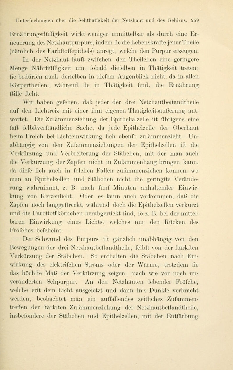 Ernährungstlüfrigkeit wirkt weniger unmittelbar als durch eine Er- neuerung des Netzhautpurpurs, indem üe die Lebenskräfte jener Theile (näD]lich des Farbftoffepithels) anregt, welche den Purpur erzeugen. In der Netzhaut läuft zwifchen den Theilchen eine geringere Menge NährfÜilTigkeit um, fobald diefelben in Thätigkeit treten; fie bedürfen auch derfelben in diefem Augenblick nicht, da in allen Kürpertheilen, während lie in Thätigkeit ßnd, die Ernährung ftille fteht. Wir haben gefehen, daß jeder der drei Netzhautbeftandtheile auf den lichtreiz mit einer ihm eigenen Thätigkeitsäußerung ant- wortet. Die Zufammenziehung der Epitlielialzelle ilt übrigens eine faft felbltverftändliche Sache, da jede Epithelzelle der Oberhaut beim Frofch bei Lichteinwirkung lieh ebenfo zufammenzieht. Un- abhängig von den Zufammenziehungen der Epithelzellen ift die ^erkürzung und Verbreiterung der Stäbchen, mit der man aucli die Verkürzung der Zapfen nicht in Zufammenhang bringen kann, da diele ßch aueli in folclien Fällen zufammenziehen können, wo man an Epithelzellen und Stäbchen nicht die geringfte Verände- rung v;ahrnimmt, z. B. nach fünf Minuten anhaltender Einwir- kung von Kerzenlicht. Oder es kami auch vorkommen, daß die Zapfen noch langgeftreckt, während doch die Epithelzellen verkürzt und die Farbrtoffkörnchen herabgerückt find, fo z. B. bei der mittel- baren Einwirkung eines Lichts, welches nur den Rücken des Frofches befcheint. Der Schwund des Purpurs ift gänzlich unabhängig von den Bewegungen der drei Netzhautbeflandtheile, felbft von der ftärkften ^erkürzung der Stäbchen. So enthalten die Stäbchen nacli Ein- wirkung des elektrifchen Stroms oder der Wärme, trotzdem fie das höchfte Maß der Verkürzung zeigen, nach wie vor noch un- veränderten Sehpurpur. An den Netzhäuten lebender Fröfche, welche erft dem Liclit ausgefetzt und dann in's Dunkle verbracht werden, beobachtet man ein auffallendes zeitliches Zufammen- treffen der ftärkften Zufammenziehung der Netzhautbeftandtheile, insbefondere der Stäbchen und Epithelzellen, mit der Entfärbung