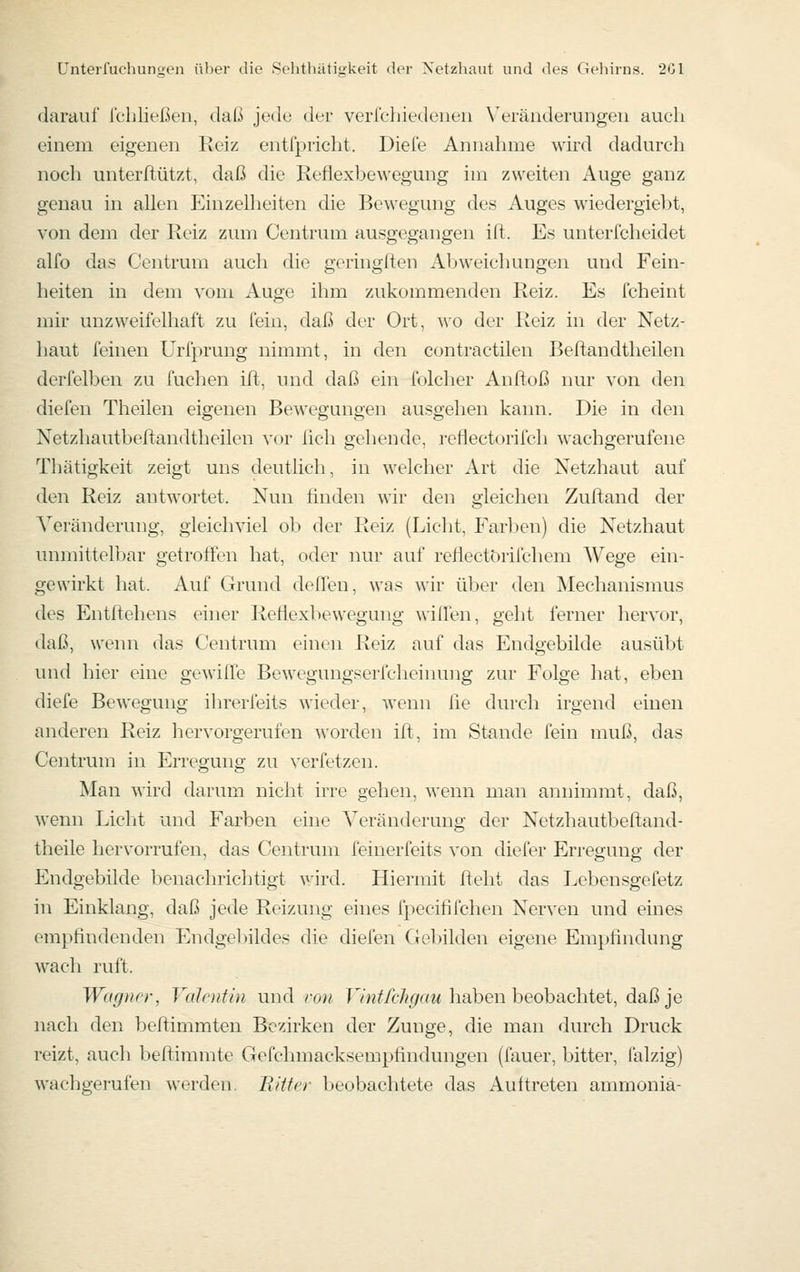darauf fchließen, daß jede der verlchiedenen Veränderungen auch einem eigenen Eciz entfpricht. Diele Annahme wird dadurch noch unterflützt, daß die Reflexbewegung im zweiten Auge ganz genau in allen Einzelheiten die Bewegung des Auges wiedergiebt, von dem der Reiz zum Centrum ausgegangen ift. Es unterfcheidet alfo das Centrum auch die geringften Abweichungen und Fein- heiten in dem vom Auge ihm zukommenden Reiz. Es fcheint mir unzweifelhaft zu fein, daß der Ort, wo der Reiz in der Netz- haut feinen Urfprung nimmt, in den contra etilen Beftandtheilen derfelben zu fuchen ift, und daß ein folcher Anftoß nur von den diefen Theilen eigenen Bewegungen ausgehen kann. Die in den Netzhautbeftandtheilen vor lieh gehende, reflectorifch wachgerufene Thätigkeit zeigt uns deutlich, in welcher Art die Netzhaut auf den Reiz antwortet. Nun ünden wir den gleichen Zuftand der ^Veränderung, gleichviel ob der Reiz (Licht, Farben) die Netzhaut unmittelbar getroffen hat, oder nur auf reflectörifchem Wege ein- gewirkt hat. Auf Grund deffen, was wir über den Mechanismus des Entrtehens einer Reflexbewegung willen, geht ferner hervor, daß, wenn <las Centrum einen Reiz auf das Endgebilde ausübt und hier eine gewifle Bewegungserfcheinung zur Folge hat, eben diefe Bewegung ihrerfeits wieder, wenn fie durch irgend einen anderen Reiz hervorgerufen worden ift, im Stande fein muß, das Centrum in Erregung zu verfetzen. Man wird darum nicht irre gehen, wenn man annimmt, daß, wenn Licht und Farben eine Veränderung der Netzhautbeftand- theile hervorrufen, das Centrum feinerfeits von diefer Erregung der Endgebilde benachrichtigt wird. Hiermit ftelit das Lebensgefetz in Einklang, daß jede Reizung eines fpecififchen Nerven und eines empfindenden Endgebildes die diefen Gebilden eigene Empfindung wach ruft. Wagner, Valentin und ron T7wi^/c7?</rtw haben beobachtet, daß je nach den beftimmten Bezirken der Zunge, die man durch Druck reizt, auch beflimmte Gefchmacksempfindungen (fauer, bitter, falzig) wachgerufen werden. Bitter beobachtete das Auftreten ammonia-