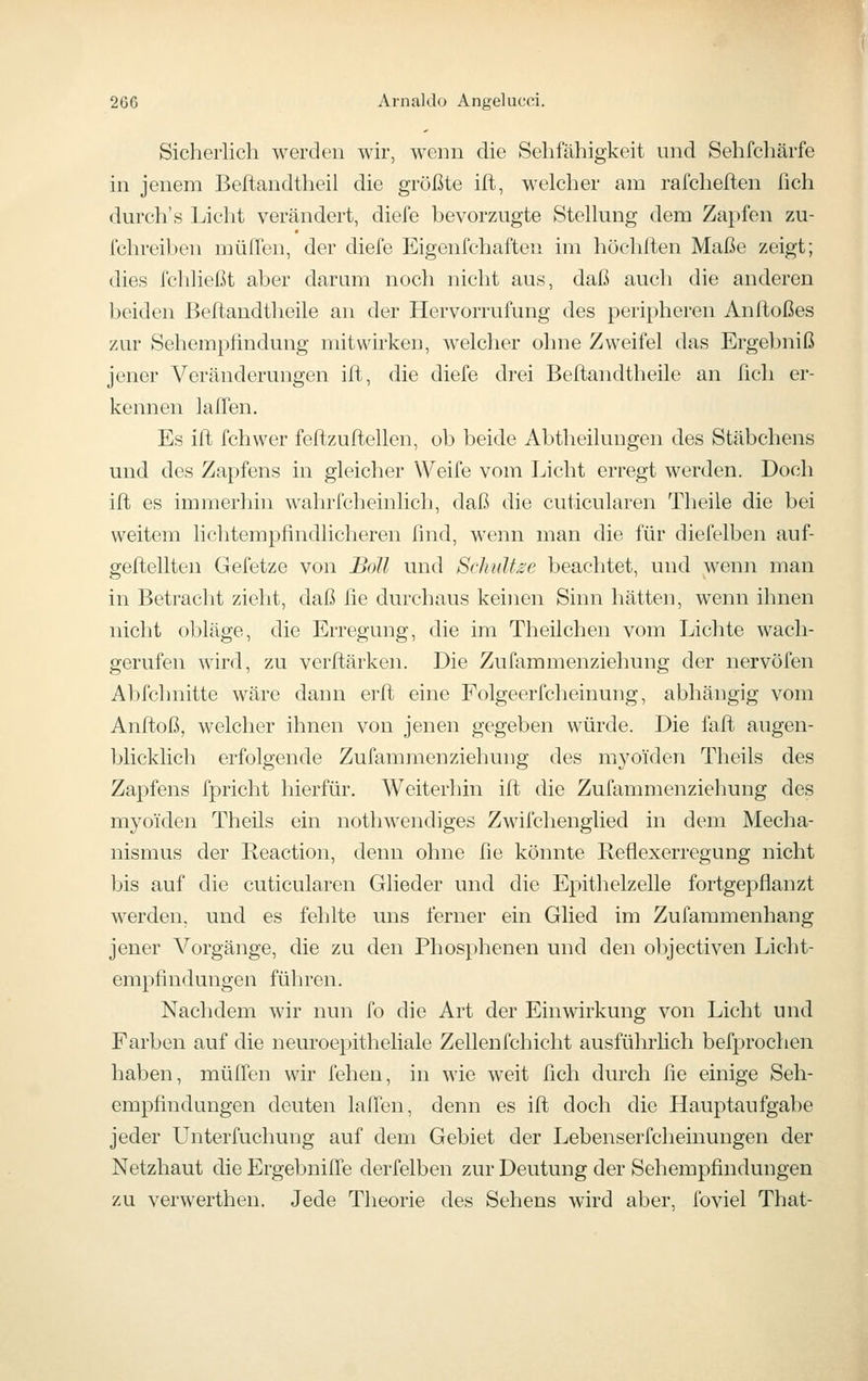 Sicherlich werden wir, wenn die Sehfähigkeit und Sehfchärfe in jenem Beftandtheil die größte ifl, welcher am rafchelten fleh durch's Licht verändert, diefe bevorzugte Stellung dem Zapfen zu- fchreil)en muffen, der diefe Eigenfchaften im höchiten Maße zeigt; dies fcliließt aber darum noch nicht aus, daß auch die anderen beiden Beftandtheile an der Hervorrufung des peripheren Anfloßes zur Sehempfindung mitwirken, welcher ohne Zweifel das Ergebniß jener Veränderungen ift, die diefe drei Beftandtheile an fich er- kennen laffen. Es ifl fchwer feftzuftellen, ob beide Abtheilungen des Stäbchens und des Zapfens in gleicher Weife vom Licht erregt werden. Doch ifl es immerhin wahrfcheinlich, daß die cuticularen Theile die bei weitem lichtempfindlicheren find, wenn man die für diefelben auf- geflellten Gefetze von Boll und Schultse beachtet, und wenn man in Betracht zieht, daß fie durchaus keinen Sinn hätten, wenn ihnen nicht obläge, die Erregung, die im Theilchen vom Lichte wach- gerufen wird, zu verflärken. Die Zuüimmenzieliung der nervöfen Abfchnitte wäre dann erfl eine Folgeerfcheinung, abhängig vom Anfloß, welcher ihnen von jenen gegeben würde. Die fafl augen- blicklich erfolgende Zufammenziehung des myoiden Theils des Zapfens fpricht hierfür. Weiterhin ifl die Zufammenziehung des myoiden Theils ein nothwendiges Zwilchenglied in dem Mecha- nismus der Reaction, denn ohne fie könnte Reflexerregung nicht bis auf die cuticularen Glieder und die Epithelzelle fortgepflanzt werden, und es fehlte uns ferner ein Glied im Zufammenhang jener Vorgänge, die zu den Phosphenen und den olijectiven Licht- empfindungen führen. Nachdem wir nun fo die Art der Einwirkung von Licht und Farben auf die neuroepitheliale Zellenfchicht ausführlich befprochen haben, muffen wir fehen, in wie weit fleh durch fle einige Seh- empfindungen deuten laffen, denn es ifl doch die Hauptaufgabe jeder Unterfuchung auf dem Gebiet der Lebenserfcheinungen der Netzhaut die Ergebniffe derfelben zur Deutung der Sehempfindungen zu verwerthen. Jede Theorie des Sehens wird aber, foviel That-