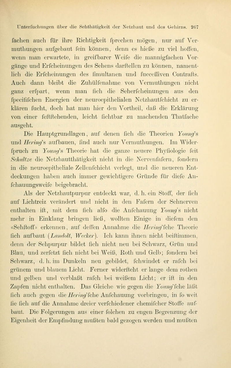 fachen auch für ihre Richtigkeit fprechen mögen, nur auf Ver- muthungen aufgebaut fein können, denn es liieße zu viel lioffen, wenn man erwartete, in greifbarer Weife die mannigfachen Vor- gänge und Erfcheinungen des Sehens darftellen zu können, nament- hcli die Erfcheinungen des limultanen und fuccclliven Contrafts. Auch dann bleibt die Zuhülfenahme von Vermuthungen nicht ganz erfpart, wenn man fich die Seh erfcheinungen aus den fpecififchen Energien der neuroepithelialen Netzhautfchicht zu er- klären fucht, doch hat man hier den Vortheil, daß die Erklärung von einer feftftehenden, leicht ßchtbar zu machenden Thatüiche ausgeht. Die Hauptgrundlagen, auf denen fich die Theorien Young's und Hcrinff'ä aufbauen, find auch nur Vermuthungen. Im Wider- fpruch zu YoiukJs Theorie hat die ganze neuere Phyfiologie feit Schläue die Netzhautthätigkeit nicht in die Nervenfafern, fondern in die neuroepitheliale Zellenfchicht verlegt, und die neueren Ent- deckungen haben auch immer gewichtigere Gründe für diefe An- fchauungsweife beigebracht. Als der Netzhautpurpur entdeckt war, d. h. ein Stoff, der fich auf Lichtreiz verändert und nicht in den Fafern der Sehnerven enthalten iffc, mit dem fich alfo die Anfchauung Youngs nicht mehr in Einklang bringen ließ, wollten Einige in diefem den «Sehftofii'» erkennen, auf defien Annahme die Hering'iche Theorie fich aufbaut [LandoU, Wecker). Ich kann ihnen nicht beiftimmen, denn der Sehpurpur bildet lieh nicht neu bei Schwarz, Grün und Blau, und zerfetzt fich nicht bei Weiß, Roth und Gelb; fondern bei Schwarz, d. h. im Dunkeln neu gebildet, fchwindet er rafch bei grünem und blauem Licht. Ferner widerfteht er lange dem rothen und gelben und verblaßt rafch bei weißem Licht; er ift in den Zapfen nicht enthalten. Das Gleiche wie gegen die Yoiing'lche läßt lieh auch gegen die jETer/y/y/'fche Anfchauung vorbringen, in fo weit fie fich auf die Annahme dreier verfchiedener chemifcher Stoffe auf- baut. Die Folgerungen aus einer folchen zu engen Begrenzung der Eigenheit der Empfindung mußten bald gezogen werden und mußten