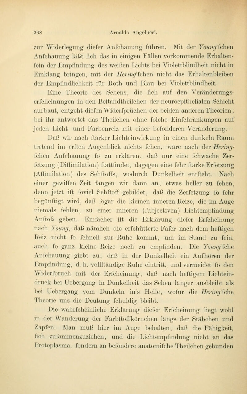 zur Widerlegung diefer Aufchauung führen. Mit der Youm/(eben Anfchauung läßt fich das in einigen Fällen vorkommende Erlialten- fein der Empfindung des weißen Lichts bei Violettblindheit nicht in Einklang bringen, mit der i/erm^'lchen nicht das Erhaltenbleiben der Empfindlichkeit für Roth und Blau bei Violettblindheit. Eine Theorie des Sehens, die ßch auf den Veränderungs- erfcheinungen in den Beftandtheilchen der neuroepithelialen Schicht aufbaut, entgeht diefen Widerfprüchen der beiden anderen Theorien; bei ihr antwortet das Theilchen ohne folche Einfchränkungen auf jeden Licht- und Farbenreiz mit einer befonderen Veränderung. Daß wir nach ftarker Lichteinwirkung in einen dunkeln Raum tretend im erflen Augenblick nichts felien, wäre nach der Hering- fchen Anfchauung fo zu erklären, daß nur eine fchwache Zer- fetzung (Diffimilation) ftattfindet, dagegen eine fehr ftarke Erfetzung (Aflimilation) des Sehftoffs, wodurch Dunkelheit entfteht. Nach einer gewillen Zeit fangen wir dann an, etwas heller zu fehen, denn jetzt ift foviel Sehftoff gebildet, daß die Zerfetzung fo fehr begünftigt wird, daß fogar die kleinen inneren Reize, die im Auge niemals fehlen, zu einer inneren (fubjectiven) Lichtempfindung Anftoß geben. Einfacher ifl die Erklärung diefer Erfcheinung nach Yoimg, daß nämlich die erfchütterte Fafer nach dem heftigen Reiz nicht fo fchnell zur Ruhe kommt, um im Stand zu fein, auch fo ganz kleine Reize noch zu empfinden. Die YournJ^ohe Anfchauung giebt zu, daß in der Dunkelheit ein Aufhören der Empfindung, d. h. vollftändige Ruhe eintritt, und vermeidet fo den Widerfpruch mit der Erfcheinung, daß nach heftigem Lichtein- druck bei Uebergang in Dunkelheit das Sehen länger ausbleibt als bei Uebergang vom Dunkeln in's Helle, wofür die Hering'^che Theorie uns die Deutung fchuldig bleibt. Die wahrfcheinliche Erklärung diefer Erfcheinung liegt wohl in der Wanderung der Farbfiioffkörnchen längs der Stäbchen und Zapfen. Man muß hier im Auge behalten, daß die Fähigkeit, fich zufammenzuziehen, und die Lichtempfindung nicht an das Protoplasma, fondern an befondere anatomifche Theilchen gebunden
