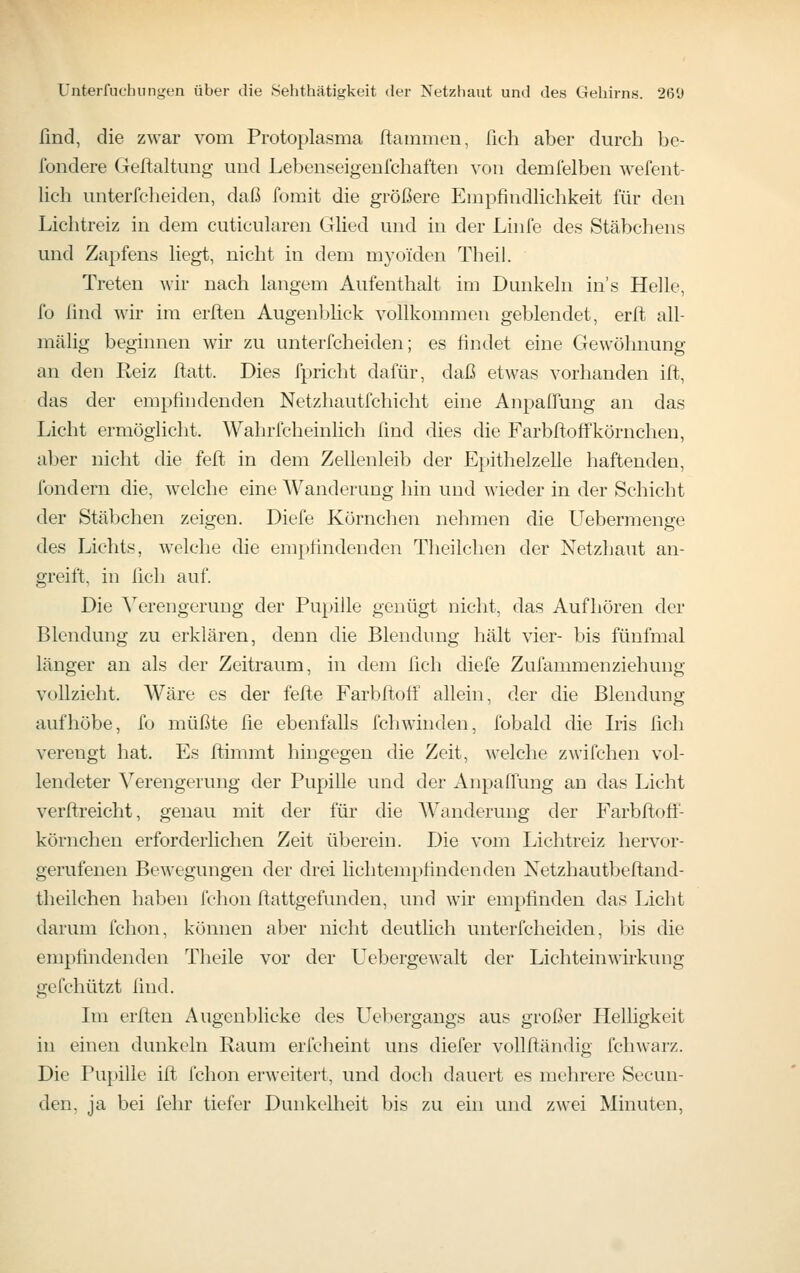 lind, die zwar vom Protoplasma ftamnien, fich aber durch be- fondere Geftaltung und Lebenseigenfchaften von demfelben wefent- lich unterfeheiden, daß fomit die größere Empfindlichkeit für den Lichtreiz in dem cuticularen Glied und in der Linfe des Stäbchens und Zapfens liegt, nicht in dem myoiden Theil. Treten wir nach langem Aufenthalt im Dunkeln in's Helle, fo find wir im erlten Augenljfick vollkommen geblendet, erlt all- mälig beginnen wir zu unterfeheiden; es findet eine Gewöhnung an den Reiz ftatt. Dies fpricht dafür, daß etwas vorhanden ift, das der empfindenden Netzhautfchicht eine Anpaflung an das Licht ermöglicht. Wahrfcheinlich find dies die Farbftoffkörnchen, aber nicht die feft in dem Zellenleib der Epithelzelle haftenden, fondern die, welche eine Wanderung hin und wieder in der Schicht der Stäbchen zeigen. Diefe Körnchen nehmen die LTebermenge des Lichts, welche die empfindenden Theilchen der Netzhaut an- greift, in fich auf. Die Verengerung der Pupille genügt nicht, das Aufhören der Blendung zu erklären, denn die Blendung hält vier- bis fünfmal länger an als der Zeitraum, in dem fich diefe Zufammenziehung vollzieht. Wäre es der fefte Farbflofi: allein, der die Blendung aufhöbe, fo müßte fie ebenfalls fchwinden, fobald die Iris fich verengt hat. Es Itimmt hingegen die Zeit, welche zwifchen vol- lendeter Verengerung der Pupille und der Anpaffung an das Licht verftreicht, genau mit der für die Wanderung der Farbftoff- körnchen erforderlichen Zeit überein. Die vom Lichtreiz hervor- gerufenen Bewegungen der drei lichtempfindenden Netzhautbeftand- theilchen haben fchon ftattgefunden, und wir empfinden das Licht darum fchon, können aber nicht deutlich unterfeheiden, jjis die empfindenden Tlieile vor der Uebergewalt der Lichteinwirkung gefchützt find. Im erften Augenblicke des Uebergangs aus großer Helligkeit in einen dunkeln Raum erfcheint uns diefer vollftändig fchwarz. Die Pupille ift fchon erweitert, und doch dauert es mehrere Secun- den, ja bei fehr tiefer Dunkelheit bis zu ein und zwei Minuten,