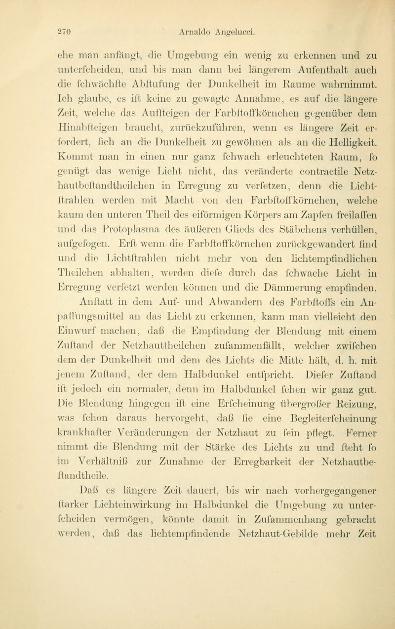 ehe man anfängt, die Umgebung ein wenig zu erkennen und zu unterfcheiden, und bis man dann bei längerem Aufenthalt auch die fchwächfte Abflufung der Dunkelheit im Räume wahrnimmt. Ich glaube, es ift keine zu gewagte Annahme, es auf die längere Zeit, welche das Auffteigen der Farbfloffkörnchen gegenüber dem Hinablleigen braucht, zurückzuführen, wenn es längere Zeit er- fordert, fich an die Dunkelheit zu gewöhnen als an die Helligkeit. Kommt man in einen nur ganz fclnvach erleuchteten Raum, fo genügt das wenige Licht niclit, das veränderte contractile Netz- hautbeftandtheilchen in Erregung zu verfetzen, denn die Licht- ftrahlen werden mit Macht von den Farbftoffkörnchen, welche kaum den unteren Theil des eiförmigen Körpers am Zapfen freilaflen und das Protoplasma des äußeren GUeds des Stäbchens verhüllen, aufgefogen. Erffc wenn die Farbftoffkörnchen zurückgewandert find und die Lichtftrahlen nicht mehr von den lichtempfindlichen Theilchen abhalten, werden diefe durch das fchwache Licht in Erregung verfetzt werden können und die Dämmerung empfinden. Anftatt in dem Auf- und Abwandern des FarbftofFs ein An- palfungsmittel an das Licht zu erkennen, kann man vielleicht den Einwurf machen, daß die Empfindung der Blendung mit einem Zuftand der Netzhauttheilchen zufammenfällt, welcher zwifchen dem der Dunkelheit und dem des Lichts die Mitte hält, d. h. mit jenem Zuftand, der dem Halbdunkel entfpricht. Diefer Zuftand ift jedoch ein normaler, denn im Halbdunkel fehen wir ganz gut. Die Blendung hingegen ift eine Erfcheinung übergroßer Reizung, was fchon daraus hervorgeht, daß lie eine Begleiterfcheinung krankhafter Veränderungen der Netzhaut zu fein pflegt. Ferner nimmt die Blendung mit der Stärke des Lichts zu und fteht fo im Verhältniß zur Zunahme der Erregbarkeit der Netzhautbe- ftandtheile. Daß es längere Zeit dauert, bis wir nach vorhergegangener ftarker Lichteinwirkung im Halbdunkel die Umgebung zu unter- fcheiden vermögen, könnte damit in Zufammenhang gebracht werden, daß das Hchtempfindende Netzhaut-Gebilde mehr Zeit