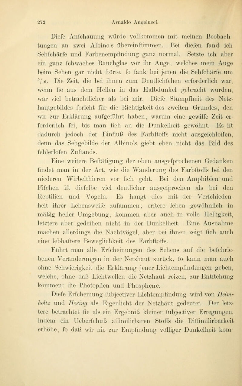 Diefe Anfchauung würde vollkorameii mit meinen Beobach- tungen an zwei Albino's übereinftimmen. Bei diefen fand ich Sehfchärfe und Farbenempfindung ganz normal. Setzte ich aber ein ganz fchwaches Rauchglas vor ihr Auge, welches mein Auge beim Sehen gar nicht ftörte, fo fank bei jenen die Sehfchärfe um ^/lo. Die Zeit, die bei ihnen zum Deutliclifehen erforderlich war, wenn ße aus dem Hellen in das Halbdunkel gebracht wurden, war viel beträchtlicher als bei mir. Diefe Stumpfheit des Netz- hautgebildes fpricht für die Richtigkeit des zweiten Grundes, den wir zur Erklärung aufgeführt haben, warum eine gewilfe Zeit er- forderlich fei, bis man fich an die Dunkelheit gewöhnt. Es ift dadurch jedoch der Einfluß des Farbfloffs nicht ausgefchloffen, denn das Sehgebilde der Albino's giebt eben nicht das Bild des fehlerlofen Zuftands. Eine weitere Beftätigung der oben ausgefprochenen Gedanken findet man in der Art, wie die Wanderung des Farbfloffs bei den niederen Wirbelthieren vor ßch geht. Bei den Amphibien und Fifchen ift diefelbe viel deutlicher ausgefprochen als bei den Re])tilien und Vögeln. Es hängt dies mit der Verfchieden- heit ihrer Lebensweife zufammen; erflere leben gewöhnlich in mäßig heller Umgebung, kommen aber auch in volle Helligkeit, letztere aber gedeihen nicht in der Dunkelheit. Eine Ausnahme machen allerdings die Nachtvögel, aber bei ihnen zeigt fich auch eine lebhaftere Beweglichkeit des Farbfloffs. Führt man alle Erfcheinungen des Sehens auf die befchrie- benen Veränderungen in der Netzhaut zurück, fo kami man auch ohne Schwierigkeit die Erklärung jener Lichtempfindungen geben, welche, ohne daß Lichtwellen die Netzhaut reizen, zur Entflehung kommen: die Photopfien und Phosphene. Diefe Erfcheinung fubjectiver Lichtempfindung wird von Heim- holte und Heriny als Eigenlicht der Netzhaut gedeutet. Der letz- tere betrachtet fie als ein Ergebniß kleiner fubjectiver Erregungen, indem ein üeberfchuß affimilirliaren Stoffs die Difiimilirbarkeit erhöhe, fo daß wir nie zur Empfindung völHger Dunkelheit kom-