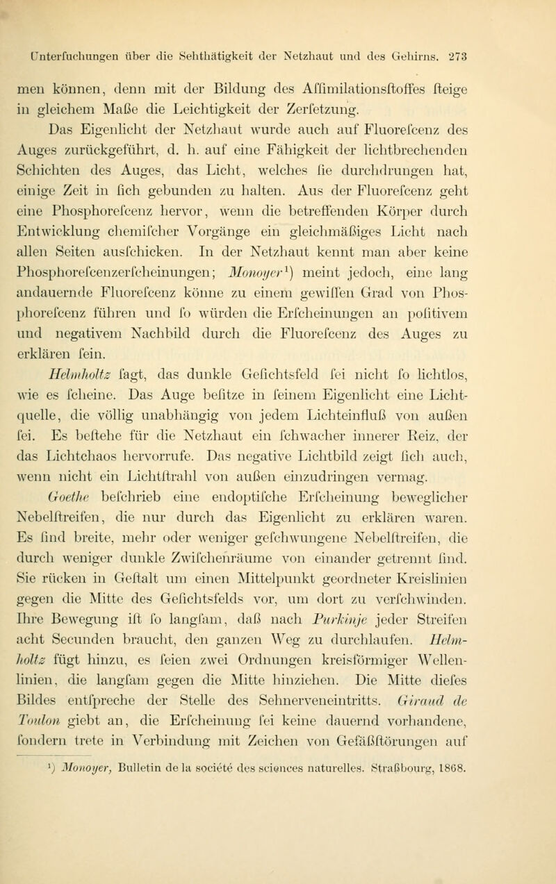 meii können, denn mit der Bildung des Afßmilationsftoffes fteige in gleichem Maße die Leichtigkeit der Zerfetzung. Das Eigenlicht der Netzhaut wurde auch auf Fluorefcenz des Auges zurückgeführt, d. h. auf eine Fähigkeit der lichtbrechenden Schichten des Auges, das Licht, welches fie durchdrungen hat, einige Zeit in fich gebunden zu halten. Aus der Fluorefcenz geht ehie Phosphorefcenz hervor, wenn die betreffenden Körper durch Entwicklung chemifcher Vorgänge ein gleichmäßiges Licht nach allen Seiten ausfchicken. In der Netzhaut kennt man aber keine Phosphorefcenzerfcheinungen; 3Ionoi/('r'^) meint jedoch, eine lang andauernde Fluorefcenz könne zu einem gewilTen Grad von Phos- })horefcenz führen und fo würden die Erfcheinungen an politivem und negativem Nachbild durch die Fluorefcenz des Auges zu erklären fein. Helmliolts fagt, das dunkle Gefichtsfeld fei nicht fo lichtlos, wie es fcheine. Das Auge befitze in feinem Eigenlicht eine Licht- quelle, die völlig unabhängig von jedem Lichteinfluß von außen fei. Es beftehe für die Netzhaut ein fchwacher innerer Reiz, der das Lichtchaos hervorrufe. Das negative Lichtbild zeigt fich auch, wenn nicht ein Lichtftrahl von außen einzudringen vermag. Goethe befchrieb eine endoptifche Erfcheinung beweglicher Nebelftreifen, die nur durch das Eigenlicht zu erklären waren. Es find breite, mehr oder weniger gefchwungene Nebelftreifen, die durch weniger dunkle Zwifchenräume von einander getrennt find. Sie rücken in Geftalt um einen Mittelpunkt geordneter Kreislinien gegen die Mitte des Gefichtsfelds vor, um dort zu verfchwinden. Ihre Bewegung ift fo langiam, daß nach Purlinje jeder Streifen acht Secunden braucht, den ganzen Weg zu durchlaufen. Helm- holts fügt hinzu, es feien zwei Ordnungen kreisförmiger Wellen- linien, die langfam gegen die Mitte hinziehen. Die Mitte diefes Bildes entfpreche der Stelle des Sehnerveneintritts. Giraiid de Timlon giebt an, die Erfcheinung fei keine dauernd vorhandene, fondern trete in Verbindung mit Zeichen voji Gefäßflörungen auf ^) Monoyer, Bulletin de la societe des sci^noes naturelles. Straßbourg, 1868.