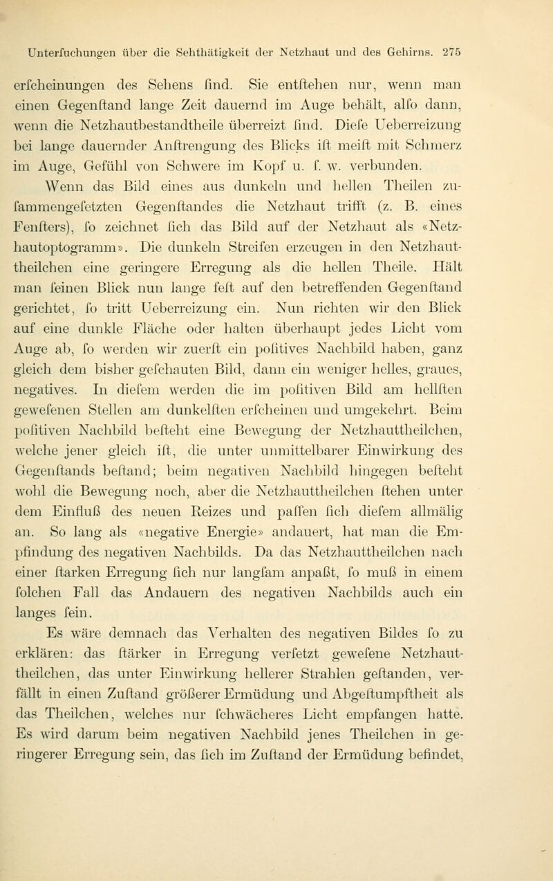 erfcheiniingen des Sehens find. Sie entftehen nur, wenn man einen Gegenftand lange Zeit dauernd im Auge behält, alfo dann, wenn die Netzhautbestandtheile überreizt find. Diefe Ueberreizung bei lange dauernder Anftrengung des Blicks ift meilt mit Schmerz im Auge, Gefühl von Schwere im Kopf u. f. w. verbunden. Wenn das Bild eines aus dunkeln und hellen Theilen zu- fammengefetzten Gegenftandes die Netzhaut trifft (z. B. eines Fenfters), fo zeichnet fich das Bild auf der Netzhaut als «Netz- hautoptograram». Die dunkeln Streifen erzeugen in den Netzhaut- theilchen eine geringere Erregung als die hellen Theile. Hält man feinen Blick nun lange feft auf den betreffenden Gegenftand gerichtet, fo tritt Ueberreizung ein. Nun richten wir den Blick auf eine dunkle Fläche oder halten überhaupt jedes Licht vom Auge ab, fo werden wir zuerft ein pofitives Nachbild haben, ganz gleich dem bisher gefchauten Bild, dann ein weniger helles, graues, negatives. In diefem werden die im politiven Bild am hellften gewefenen Stellen am dunkelften erfcheinen und umgekehrt. Beim pofitiven Nachbild befteht eine Bewegung der Netzhauttheilchen, welche jener gleich ift, die unter unmittelbarer Einwirkung des Gegenflands befiand; beim negativen Nachbild hingegen befteht wohl die Bewegung noch, aber die Netzhauttheilchen ftehen unter dem Einfluß des neuen Reizes und paffen fich diefem allmälig an. So lang als «negative Energie» andauert, hat man die Em- pfindung des negativen Nachbilds. Da das Netzhauttheilchen nach einer ftarken Erregung fich nur langfam anpaßt, fo muß in einem folchen Fall das Andauern des negativen Nachbilds auch ein langes fein. Es wäre demnach das Verhalten des negativen Bildes fo zu erklären: das ftärker in Erregung verfetzt gewefene Netzhaut- theilchen, das unter Einwirkung hellerer Strahlen geftanden, ver- fällt in einen Zuftand größerer Ermüdung und Abgeftumpftheit als das Theilchen, welches nur fchwächeres Licht empfangen hatte. Es wird darum beim negativen Nachbild jenes Theilchen in ge- ringerer Erregung sein, das fich im Zuftand der Ermüdung befindet,