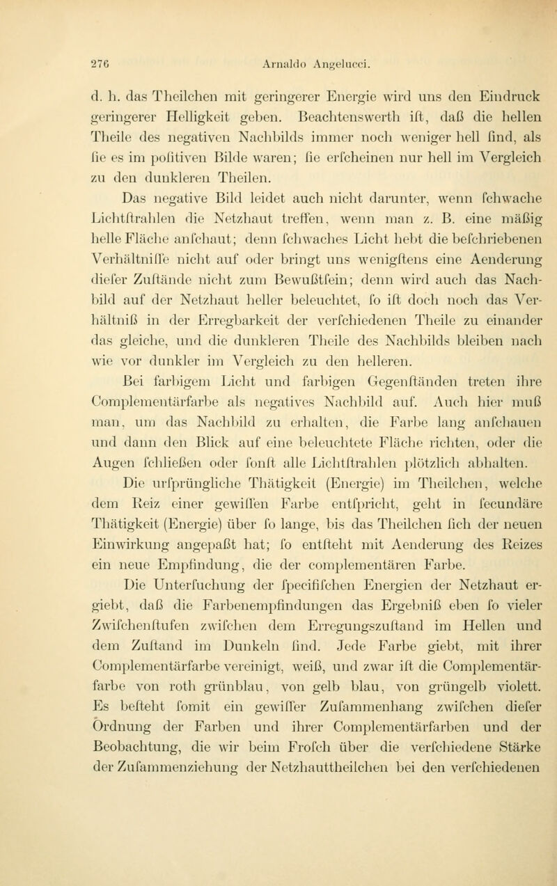 (1. h. das Theilchen mit geringerer Energie wird uns den Eindruck geringerer Helligkeit geben. Beachtenswerth ift, daß die hellen Theile des negativen Nachbilds immer noch weniger hell find, als fie es im poßtiven Bilde waren; fie erfcheinen nur hell im Vergleich zu den dunkleren Theilen. Das negative Bild leidet auch nicht darunter, wenn fchwache Lichtftrahlen die Netzhaut treffen, wenn man z. B. eine mäßig helle Fläche anfchaut; denn fchwaches Licht hebt die befchriebenen Verhältnifie nicht auf oder bringt uns wenigftens eine Aenderung diefer Zuftände nicht zum Bewußtfein; denn wird auch das Nach- bild auf der Netzhaut heller beleuchtet, fo ift docli noch das Ver- hältniß in der Erregbarkeit der verfchiedenen Theile zu einander das gleiche, und die dunkleren Theile des Nachbilds bleiben nach wie vor dunkler hn Vergleich zu den helleren. Bei farl)igem Licht und farbigen Gegenftänden treten ihre Complementärfarbe als negatives Nachbild auf. Auch hier muß man, um das Nachbild zu erhalten, die Farbe lang anfchauen und dann den Blick auf eine beleuchtete Fläche richten, oder die Augen fchließen oder fonft alle Lichtftrahlen ])lötzlich abhalten. Die urfprüngliche Thätigkeit (Energie) im Theilchen, welche dem Reiz einer gewiffen Farbe entfpricht, geht in fecundäre Thätigkeit (Energie) über fo lange, bis das Theilchen fich der neuen Einwirkung angepaßt hat; fo entfteht mit Aenderung des Reizes ein neue Empfindung, die der complementären Farbe. Die Unterfuchung der fpecififchen Energien der Netzhaut er- giebt, daß die Farbeuempfindungen das Ergebniß eben fo vieler Zwifchenflufen zwifchen dem Erregungszuftand im Hellen und dem Zuftand im Dunkeln find. Jede Farbe giebt, mit ihrer Complementärfarbe vereinigt, weiß, und zwar ift die Complementär- farbe von rotli gi'ünblau, von gelb blau, von grüngelb violett. Es befteht fomit ein gewiffer Zufaramenhang zwifchen diefer Ordnung der Farben und ihrer Complementärfarben und der Beobachtung, die wir beim Frofch über die verfchiedene Stärke der Zufammenziehung der Netzhauttheilchen bei den verfchiedenen