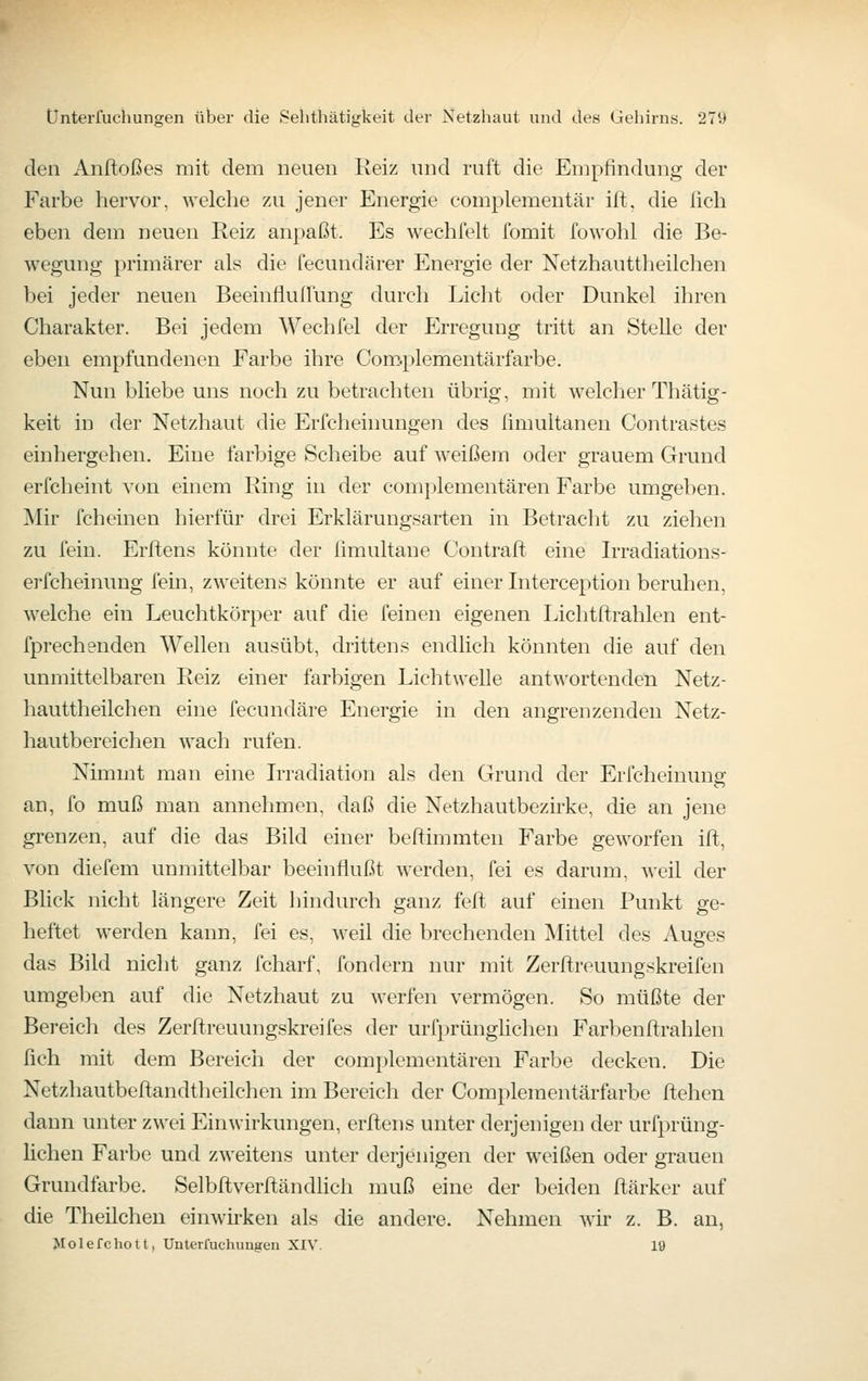 den Anftoßes mit dem neuen Reiz und ruft die Empfindung der Farbe hervor, welche zu jener Energie eomplementär ift, die ßch eben dem neuen Reiz anpaßt. Es wechfelt fomit fowohl die Be- wegung primärer als die fecundärer Energie der Netzhauttheilchen bei jeder neuen Beeinfluffung durch Licht oder Dunkel ihren Charakter. Bei jedem Wechfel der Erregung tritt an Stelle der eben empfundenen Farbe ihre Com.plementärfarbe. Nun bliebe uns noch zu betrachten übrig, mit welcher Thätig- keit in der Netzhaut die Erfcheinungen des fimultanen Contrastes einhergehen. Eine farbige Scheibe auf weißem oder grauem Grund erfcheint von einem Ring in der complementären Farbe umgeben. Mir fcheinen hierfür drei Erklärungsarten in Betracht zu ziehen zu fein. Erftens könnte der limultane Contraft eine Irradiations- e]-fcheinung fein, zweitens könnte er auf einer Interception beruhen, welche ein Leuchtkörper auf die feinen eigenen Lichtitrahlen ent- fprechenden Wellen ausübt, drittens endlich könnten die auf den unmittelbaren Reiz einer farbigen Lichtwelle antwortenden Netz- hauttheilchen eine fecundäre Energie in den angrenzenden Netz- hautbereichen wach rufen. Nimmt man eine Irradiation als den Gruiid der Erfcheinung an, fo muß man annehmen, daß die Netzhautbezirke, die an jene grenzen, auf die das Bild einer beftimmten Farbe geworfen ift, von diefem unmittelbar beeinflußt werden, fei es darum, weil der Blick nicht längere Zeit hindurch ganz feft auf einen Punkt ge- heftet werden kann, fei es, weil die brechenden Mittel des Auges das Bild nicht ganz fcharf, fondern nur mit Zerftreuungskreifen umgeben auf die Netzhaut zu werfen vermögen. So müßte der Bereich des Zerftreuungskreifes der urfprünglichen Farbenftrahlen fich mit dem Bereich der complementären Farbe decken. Die Netzhautbeftandtheilchen im Bereich der Complementärfarbe flehen dann unter zwei Einwirkungen, erftens unter derjenigen der urfprüng- lichen Farbe und zweitens unter derjenigen der weißen oder grauen Grundfarbe. Selbftverftändlich muß eine der beiden ftärker auf die Theilchen einwirken als die andere. Nehmen wir z. B. an, Jlolefchott, Unterfuchungeu XIV. 19
