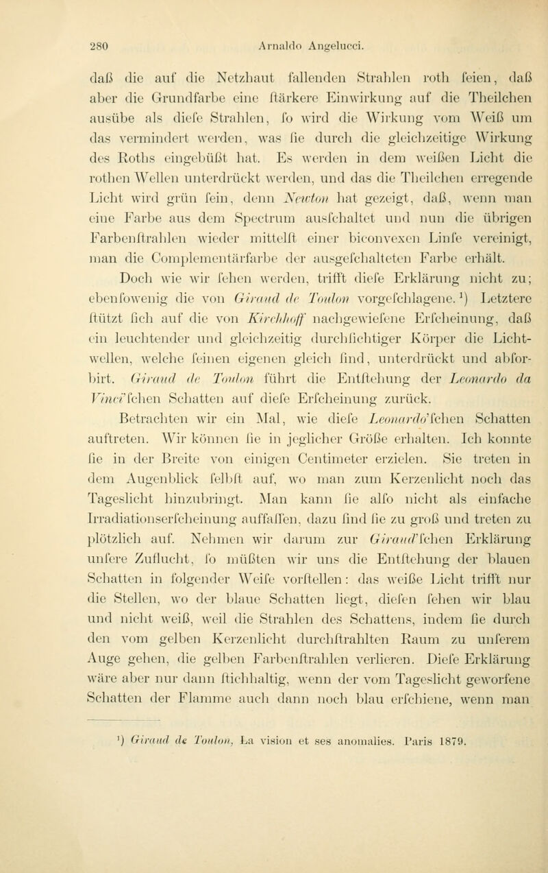 daß die auf die Netzbaut fallenden Htrahlcn rütli feien, daß aber die Grundfarbe eine ftärkere Einwirkung auf die Theilcben ausübe als diefe Stralilen, fo wird die Wirkung vom Weiß um das vermindert werden, was fie durch die gleichzeitige Wirkung des Rotljs eingebüßt hat. Es werden in dem weißen Licht die rothcn Wellen unterdrückt werden, und das die Tbeilehen erregende Licht wird grün fein, denn Ncidon hat gezeigt, daß, wenn man eine Farbe aus dem Spectrum ausfchaltct und nun die übrigen Farbenllrahlen wieder mittelft einer biconvexen Linie vereinigt, man die Complementärfarbe der ausgefchalteten Farbe erhält. Doch wie wir fehen werden, trifft diefe Erklärung nicht zu; ebenfowenig die von Giraud de Toidon vorgefchlagene. •■) Letztere ftützt fich auf die von Kirchhoff nachgewiefene Erfcheinung, daß ein leuchtender und gleichzeitig durchßchtiger Körper die Licht- wellen, welche feinen eigenen gleich find, unterdrückt und abfor- birt. Giraud de Tordo^i führt die Entftehung der Leonardo da Fma'fchen Schatten auf diefe Erfcheinung zurück. Betrachten wir ein ^Lal, wie diefe Leonardo'^ohen Schatten auftreten. Wir können fie in jeglicher Größe erhalten. Ich konnte fie in der Breite von einigen Centimeter erzielen. Sie treten in dem Augenblick felbft auf, wo man zum Kerzenlicht noch das Tageslicht hinzubringt. Man kann fie alfo nicht als einfache Lradiationserfcheinung auffaflen, dazu find fie zu groß und treten zu plötzlich auf. Nehmen wir darum zur Giraud'iQhQw Erklärung unfere Zuflucht, ib müßten wir uns die Entftehung der blauen Schatten in folgender Weife vorftellen : das weiße Licht trifft nur die Stellen, wo der blaue Schatten liegt, diefen fehen wir blau und nicht weiß, weil die Strahlen des Schattens, indem fie durch den vom gelben Kerzenlicht durchftrahlten Raum zu unferem Auge gehen, die gelben Farbenftrahlen verlieren. Diefe Erklärung wäre aber nur dann fiichhaltig, wenn der vom Tageslicht geworfene Schatten der Flamme aucli dann noch blau erfchiene, wenn man ') Giraad de Toitloii, La visioii et ses anonialies. Paris 1879.