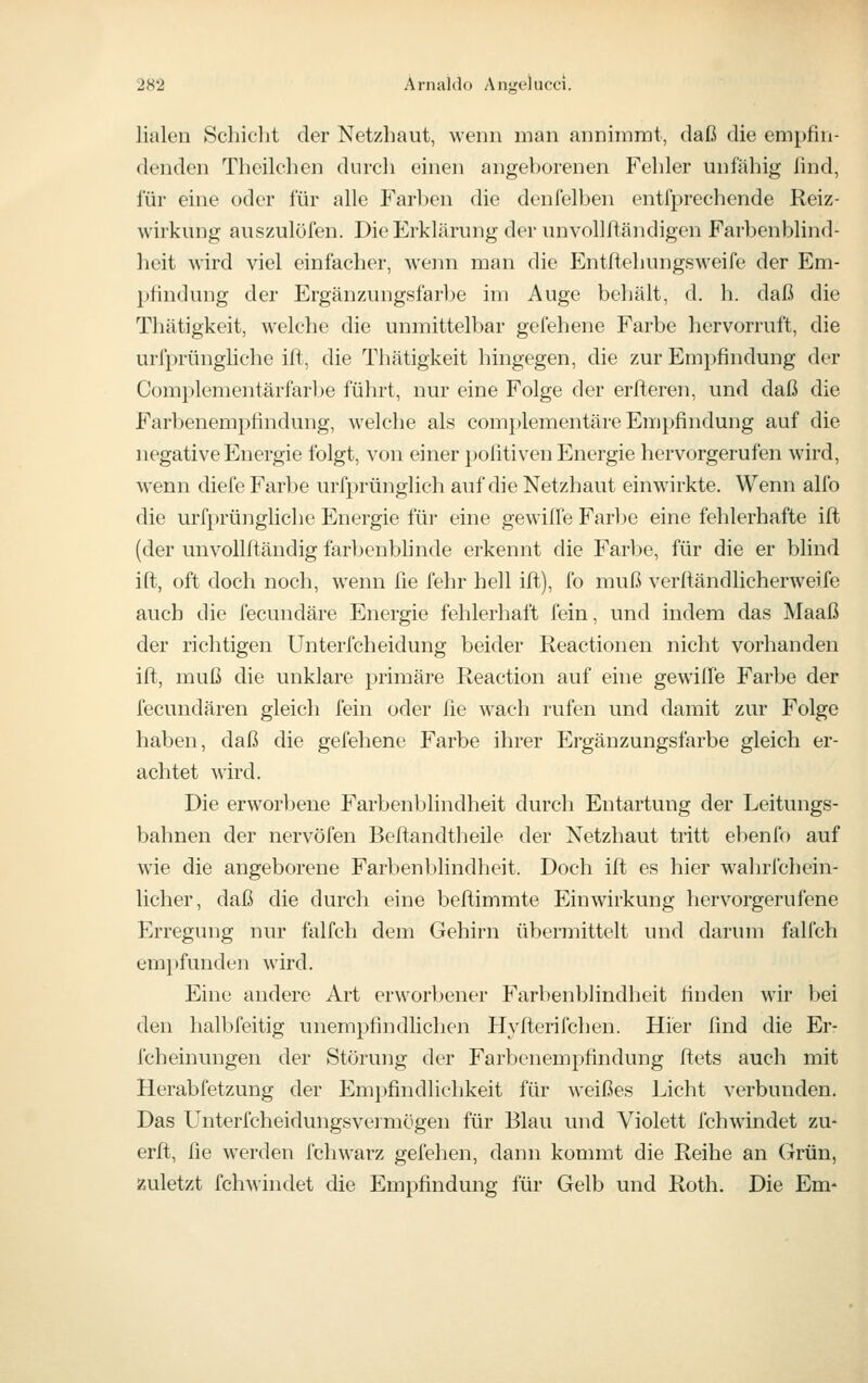 lialen Schicht der Netzhaut, wenn man annhnint, daß die empfin- denden Theilchen durcli einen angehorenen Fehler unfähig find, für eine oder für alle Farhen die denfelhen entfprechende Reiz- wirkung auszulöfen. Die Erklärung der unvollfiändigen Farbenblind- heit wird viel einfacher, wenn man die Entftehungsweife der Em- pfindung der Ergänzungsfarbe im Auge behält, d. h. daß die Thätigkeit, welche die unmittelbar gefehene Farbe hervorruft, die urfprüngliche ift, die Thätigkeit hingegen, die zur Empfindung der Complementärfarbe führt, nur eine Folge der erfteren, und daß die Farbenempfindung, welche als complementäre Empfindung auf die negative Energie folgt, von einer pofitiven Energie hervorgerufen wird, wenn diefe Farbe urfprünglich auf die Netzhaut einwrirkte. Wenn alfo die urfprüngliche Energie für eine gewiffe Farl)e eine fehlerhafte ifl (der unvollfi;ändig farbenbhnde erkennt die Farbe, für die er blind ift, oft doch noch, wenn fie fehr hell ift), fo muß verftändlicherweife auch die fecundäre Energie fehlerhaft fein, und indem das Maaß der richtigen Unterfcheidung beider Reactionen nicht vorhanden ift, muß die unklare primäre Reaction auf eine gewifie Farbe der fecundären gleich fein oder fie wach rufen und damit zur Folge haben, daß die gefehene Farbe ihrer Ergänzungsfarbe gleich er- achtet wird. Die erworl^ene Farbenblindheit durch Entartung der Leitungs- bahnen der nervöfen Beftandtheile der Netzhaut tritt ebenfo auf wie die angeborene Farbenblindheit. Doch ift es hier wahrfchein- licher, daß die durch eine beftimmte Einwirkung hervorgerufene Erregung nur falfch dem Gehirn übermittelt und darum falfch empfunden wird. Eine andere Art erworbener Farbenblindheit finden wir bei den halbfeitig unempfindliclien Hyfterifchen. Hier find die Er- fcheinungen der Störung der Farbenempfindung ftets auch mit Herabfetzung der Empfindlichkeit für weißes Licht verbunden. Das Unterfcheidungsvermögen für Blau und Violett fchwindet zu- erfl, fie werden fchwarz gefehen, dann kommt die Reihe an Grün, zuletzt fchwindet die Empfindung für Gelb und Roth. Die Em-