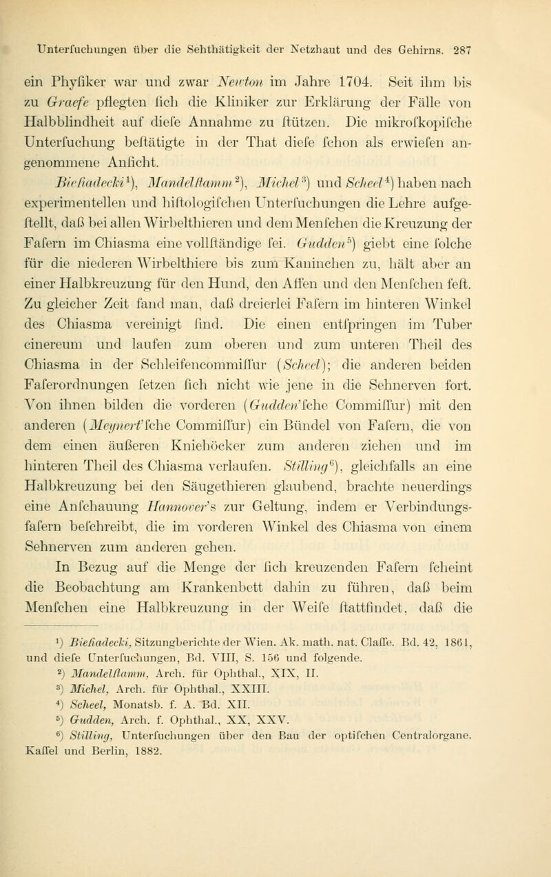 ein Phyfiker war und zwar Neivton im Jahre 1704. Seit ihm bis zu Graefe pflegten fich die Kliniker zur Erklärung der Fälle von Halbblindheit auf diefe Annahme zu ftützen. Die mikrofkopifche Unterfuchung beitätigte in der That diefe fchon als erwiefen an- genommene Anficht. BicHadechi^), MandeJßcuinii^)^ Michel'^) und ^Sf/zcr?^) haben nach experimentellen und hiftologifchen Unterfucbungen die Lehre aufge- ftellt, daß bei allen Wh-belthieren und demMenfchen die Kreuzung der Fafern im Chiasma eine vollftändige fei. Gudden^) giebt eine folche für die niederen Wirbelthiere bis zum Kaninchen zu, hält aber an einer Halbkreuzung für den Hund, den Affen und den Menfchen feft. Zu gleicher Zeit fand man, daß dreierlei Fafern im hinteren Winkel des Chiasma vereinigt lind. Die einen entfpringen im Tuber cinereum und laufen zum oberen und zum unteren Theil des Chiasma in der SchleifencommilTur {Scheel); die anderen beiden Faferordnungen fetzen fich nicht wie jene in die Sehnerven fort. Von ihnen bilden die vorderen {Gudden'^che Commilfur) mit den anderen {Ileynerfkhe Commifiur) ein Bündel von Fafern, die von dem einen äußeren Kniehöcker zum anderen ziehen und im hinteren Theil des Chiasma verlaufen. Stüling^), gleichfalls an eine Halbkreuzung bei den Säugethieren glaubend, brachte neuerdings eine Anfchauung Hannover's zur Geltung, indem er Verbindungs- fafern befchreibt, die im vorderen Winkel des Chiasma von einem Sehnerven zum anderen gehen. In Bezug auf die Menge der fich kreuzenden Fafern fcheint die Beobachtung am Krankenbett dahin zu führen, daß beim Menfchen eine Halbkreuzung in der Weife ftattfindet, daß die ^) Bießadecli, Sitzungberichte der Wien. Ak. niath. nat. ClalTe. Bd. 42. 1861, und diefe Unterfucbungen, Bd. VIII, S. 156 und folgende. 2) Mandelllamm, Arch. für Ophthal., XIX, II. 3) Michel, Arch. für Ophthal, XXIII. *) Scheel, Monatsb. f. A. Bd. XII. s) Gudden, Arch. f. Ophthal., XX, XXV. ^) Stülwg, Unterfucbungen über den Bau der optifchen Centralorgane. Kaffel und Berlin, 1882.