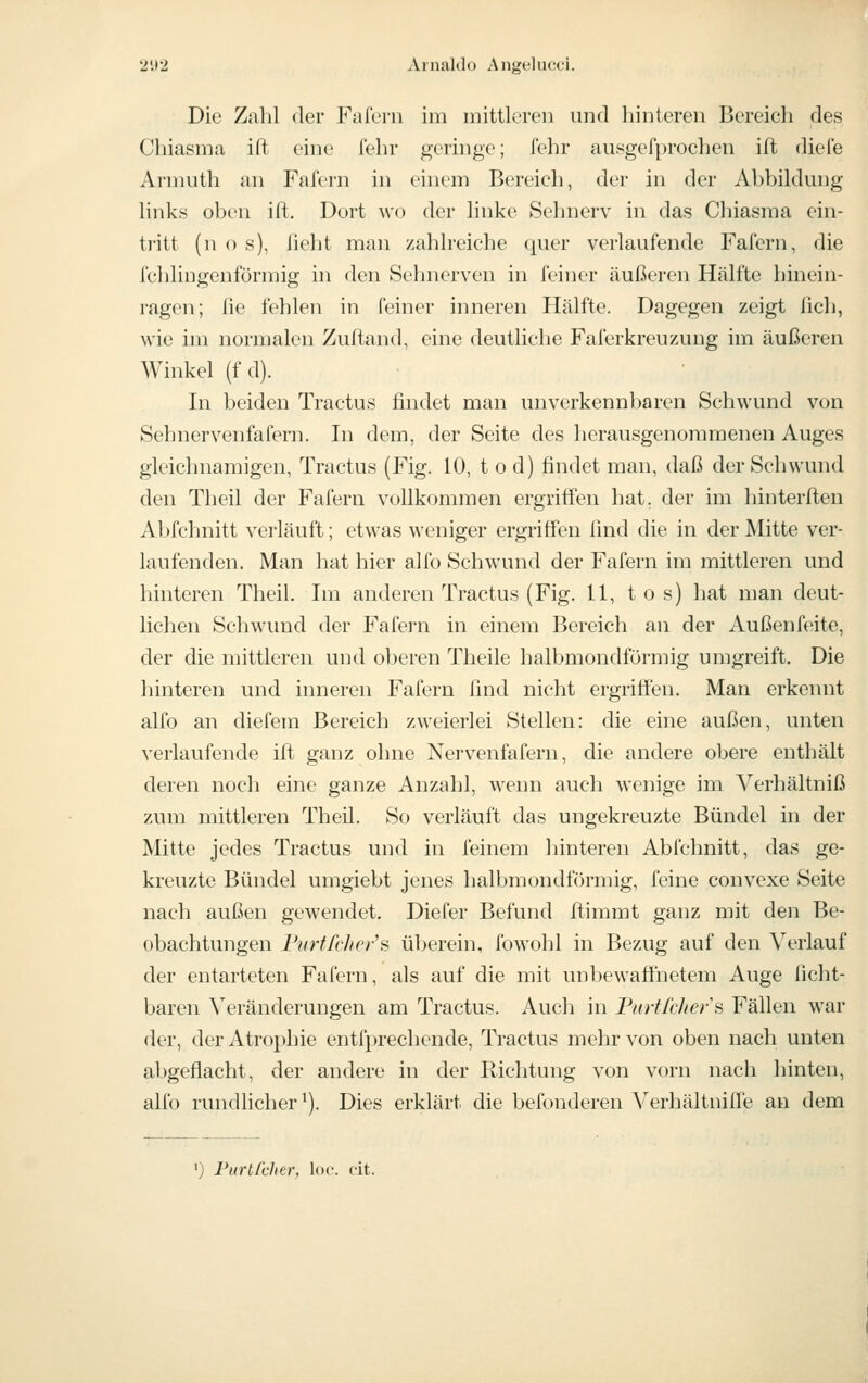 Die Zalil der Fafern im mittleren und hinteren Bereicli des Cliiasma ift eine fein- geringe; fehr ausgefprochen ift (liefe Arinuth an Fafern in einem Bereich, der in der Abbildmig links oben ift. Dort wo der linke Sehnerv in das Chiasma ein- tritt (n o s), fleht man zahlreiche quer verlaufende Fafern, die i'chlingenförmig in den Sehnerven in feiner äußeren Hälfte hinein- ragen; fie fehlen in feiner inneren Hälfte. Dagegen zeigt licli, wie im normalen Zuftand, eine deutliche Faferkreuzung im äußeren Winkel (f d). In beiden Tractus findet man unverkennbaren Schwund von Sehnervenfafern. In dem, der Seite des herausgenommenen Auges gleichnamigen, Tractus (Fig. 10, t o d) findet man, daß der Schwund den Theil der Fafern vollkommen ergriffen hat, der im hinterften Abfchnitt verläuft; etwas weniger ergriffen lind die in der Mitte ver- laufenden. Man hat hier alfo Schwund der Fafern im mittleren und hinteren Theil. Im anderen Tractus (Fig. 11, tos) hat man deut- lichen Schwund der Fafei-n in einem Bereich an der Außenfcäte, der die mittleren und oberen Theile halbmondförmig umgreift. Die hinteren und inneren Fafern find nicht ergriffen. Man erkennt alfo an diefem Bereich zweierlei Stellen: die eine außen, unten verlaufende ift ganz ohne Nervenfafern, die andere obere enthält deren noch eine ganze Anzahl, wenn auch wenige im Verhältniß zum mittleren Theil. So verläuft das ungekreuzte Bündel in der Mitte jedes Tractus und in feinem hinteren Abfchnitt, das ge- kreuzte Bündel umgiebt jenes halbmondförmig, feine convexe Seite nach außen gewendet. Diefer Befund ftimmt ganz mit den Be- obachtungen FurffcJwi's überein, fowohl in Bezug auf den Verlauf der entarteten Fafern, als auf die mit unbewafi'netem Auge ficht- baren Veränderungen am Tractus. Auch in PioiR/iers Fällen war der, der Atrophie entfprechende, Tractus mehr von oben nach unten abgeflacht, der andere in der Richtung von vorn nach hinten, alfo rundlicher^). Dies erklärt die befonderen VerhältnilTe an dem ') Furtlhher, loe. cit.