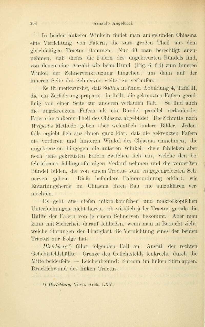 In beiden äußeren Winkeln ßndet man am gefunden Chiasma eine Verflehtung von Falern, die zum großen Theil aus dem gleichfeitigen Tractus flammen. Nun ift man berechtigt anzu- nehmen, daß diefes die Faiern des ungekreuzten Bündels find, von denen eine Anzahl wie beim Hund (Fig. 6, f d) zum inneren Winkel der Sehnervenkreuzung hingehen, um dann auf der inneren Seite des Sehnerven weiter zu verlaufen. Es ift merkwürdig, daß SfilUng in feiner Abbildung 4, Tafel II, die ein Zerfaferungsprä})arat darftellt, die gekreuzten Fafern gerad- linig von einer Seite zur anderen verlaufen läßt. So lind auch die ungekreuzten Fafern als ein Bündel parallel verlaufender Fafern im äußeren Theil des Chiasma abgebildet. Die Schnitte nach Weiyeifs Methode geben aber wefentlich andere Bilder. Jeden- falls ergiebt lieh aus ihnen ganz klar, daß die gekreuzten Fafern die vorderen und hinteren Winkel des Chiasma einnehmen, die ungekreuzten hingegen die äußeren Winkel; diele fchließen aber noch jene gekreuzten Fafern zwifchen lieh ein, welche den be- fchiiebenen fchhngenförmigen Verlauf nehmen und die vorderflen Bündel bilden, die von einem Tractus zum entgegengefetzten Seh- nerven gehen. Diefe befondere Faferanordnung erklärt, wie Entartungsherde im Chiasma ihren Bau nie aufzuklären ver- mochten. Es geht aus diefen mikrofkopifchen und makrofkopifchen Unterfuchungen nicht hervor, ob wirkhch jeder Tractus gerade die Hälfte der Fafern von je einem Sehnerven bekommt. Aber man kann mit Siclierheit darauf fchließen, wenn man in Betracht zieht, welche Störungen der Thätigkeit die Vernichtung eines der beiden Tractus zur Folge hat. HirfcJiherg^) führt folgenden Fall an: Ausfall der rechten Gefichtsfeldshälfte. Grenze des Gefichtsfelds fenkrecht durch die Mitte beiderfeits. — Leichenbefund: Sarcom im linken Stirnlappen. Druckfchwund des linken Tractus, 1) Hirfchherg, Virch. Arch. LXV.