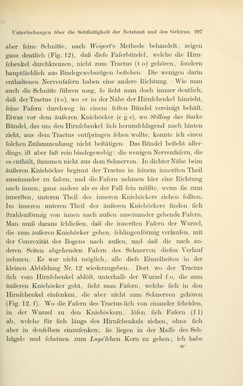 aber feine Schnitte, nach Weigrrfs Methode behandelt, zeigen ganz deuthch (Fig. 12), daß diefe Faferbündel, welche die Hirn- fchenkel durchkreuzen, nicht zum Tractus (t o) gehören, fondern hauptfächhch aus Bindegewebszügen beftehen. Die wenigen darin enthaltenen Nervenfafern haben eine andere Richtung. Wie man auch die Schnitte führen mag, fo lieht man doch immer deutlich, daß der Tractus (to), wo er in der Nähe der Hirnfchenkel hinzieht, feine Fafern durchweg in einem feften Bündel vereinigt behält. Etwas vor dem äußeren Kniehücker (c g e), wo Stüling das ftarke Bündel, das um den Hirnfchenkel fich herumfchlagend nach hinten zieht, aus dem Tractus entfpringen fehen wollte, konnte ich einen folchen Zufammenhang nicht beftätigen. Das Bündel beffceht aller- dings, ift aber faffc rein bindegewebig: die wenigen Nervenfafern, die es enthält, ftammen nicht aus dem Sehnerven. In dichter Nähe beim äußeren Kniehöcker beginnt der Tractus in feinem innerften Theil auseinander zu fafern, und die Fafern nehmen hier eine Richtung nach innen, ganz anders als es der Fall fein müßte, wenn lie zum innerften, unteren Theil des inneren Kniehöckers ziehen foUten. Im inneren unteren Theil des äußeren Kniehöckers finden fich firahlenförmig von innen nach außen auseinander gehende Fafern. Man muß daraus fchließen, daß die innerften Fafern der Wurzel, die zum äußeren Kniehöcker gehen, fchlingenförmig verlaufen, mit der Convexität des Bogens nach außen, und daß die nach an- deren Seiten abgehenden Fafern des Sehnerven diefen Verlauf nehmen. Es war nicht mögHch, alle diefe Einzelheiten in der kleinen Abbildung Nr. 12 wiederzugeben. Dort wo der Tractus fich vom Hirnfchenkel ablöft, unterhalb der Wm'zel f o, die zum äußeren Kniehöcker geht, fieht man Fafern, welche fich in den Hirnfchenkel einfenken, die aber nicht zum Sehnerven gehören (Fig. 12, f). Wo die Fafern des Tractus fich von einander fcheiden, in der Wurzel zu den KniehOckern, löfen fich Fafern (f 1) ab, welche für fich längs des Hirnfchenkels ziehen, ohne fich aber in denfelben einzufenken; fie liegen in der Mafie des Seh- hügelö und fcheinen zum Z/?(^s'fchen Kern zu gehen; ich habe 20
