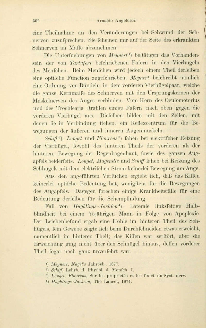 eine Theilnahmc an den Veränderungen bei Schwund der Seh- nerven /Aizufprechen. Sie fcheinen mir auf der Seite des erkrankten Sehnerven an Maffe abzunehmen. Die Unterfuchungen von Mcyncrt'^) beftätigen das Vorhanden- sein der von Tartiiferi befchriebenen Fafern in den Vierhügehi des Menfchen. Beim Menfchen wird jedoch einem Theil derfelben eine optifche Function zugefclirieben; Meynert befchreibt nämhch eine Ordnung von Bündehi in dem vorderen Vierhügelpaar, welche die ganze KernmafTe des Sehnerven mit den Ursj)rungskernen der Muskelnerven des Auges verbinden. Vom Kern des Oculomotorius und des Trochlearis ftrahlen einige Fafern nach oben gegen die vorderen Vierhügel aus. Diefelben bilden mit den Zellen, mit denen fie in Verbindung ftehen, ein Reflexcentrum für die Be- wegungen der äußeren und inneren Augenmuskeln. Schiff ^), Langet und Flonrens ^) fahen bei elektrifcher Reizung der Vierhügel, fowohl des hinteren Theils der vorderen als der hinteren, Bewegung der Regenbogenhaut, fowie des ganzen Aug- apfels beiderfeits. Longet, Magendie und Schiff fahen bei Reizung des Sehhügels mit dem elektrifchen Strom keinerlei Bewegung am Auge. Aus den angeführten Verfuchen ergiebt fich, daß das Kiffen keinerlei optifche Bedeutung hat, wenigflens für die Bewegungen des Augapfels. Dagegen fprechen einige Krankheitsfälle für eine Bedeutung derfelben für die Sehempfindung. Fall von Hnghlings-Jcicl-fon^): Laterale linksfeitige Halb- blindheit bei einem 75jährigen Mann in Folge von Apoplexie. Der Leichenbefund ergab eine Höhle im hinteren Theil des Seh- hügels, fein Gewebe zeigte fich beim Durehfchneiden etwas erweicht, namentlich im hinteren Theil; das Kiffen war zerftört, aber die Erweichung ging nicht über den Sehhügel hinaus, deffen vorderer Theil fogar noch ganz unverfehrt war. ') Meynert, NageVs Jahresb., 1877. 2) Schiff, Lehrb. d. Phyfiol. d. Menlch. I. 2) Lovfjet, Flonrens, Sur les propriött's et les fonct. du SyRt. nerv. •*) Hnghlinys-Jackson, The Lancet, 1874.
