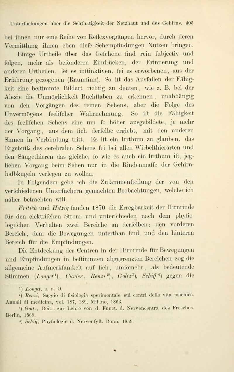 bei ihnen nur eine Reihe von Reflexvorgängen hervor, durch deren Yermittking ihnen eben diefe Sehemptindungen Nutzen bringen. Einige Urtheile über das Gefehene find rein fubjectiv und folgen, mehr als befonderen Eindrücken, der Erinnerung und anderen Urtheilen, fei es inftinktiven, fei es erworbenen, aus der Erfahrung gezogenen (Raumfinn). 80 ift das Ausfallen der Fähig- keit eine beftimmte Bildart richtig zu deuten, wie z. B. bei der Alexie die UnmügHchkeit Buchfiaben zu erkennen, unabhängig von den Vorgängen des reinen Sehens, aber die Folge des Unvermögens feelifcher Wahrnehnmng. So ift die Fähigkeit des feehfchen Sehens eine um fo höher ausgebildete, je mehr der Vorgang, aus dem ßch derfelbe ergiebt, mit den anderen Sinnen in Verbindung tritt. Es ift ein Irrthum zu glauben, das Ergebniß des cerebralen Sehens fei bei allen Wirbelthierarten und den Säugethieren das gleiche, fo wie es auch ein Irrthum ift, jeg- lichen Vorgang beim Sehen nur in die Rindenmaffe der Gehirn- halbkugeln verlegen zu wollen. In Folgendem gebe ich die Zufammenftellung der von den verfchiedenen Unterfuchern gemachten Beobachtungen, welche ich näher betrachten will. Fritfch und Hitsig fanden 1870 die Erregbarkeit der Hirnrinde für den elektrifchen Strom und unterfchieden nach dem phyfio- logifchen Verhalten zwei Bereiche an derfelben: den vorderen Bereich, dem die Bewegungen unterthan find, und den hinteren Bereich für die Empfindungen. Die Entdeckung der Centren in der Hirnrinde für Bewegungen und Empfindungen in beftimmten abgegrenzten Bereichen zog die allgemeine Aufmerkfamkeit auf fich, umfomehr, als bedeutende Stimmen [Lomjet^), Cuvier, lienzi'), Goltz% Schiff'^) gegen die 1) Longet, a. a. O. '^) Benzi, Saggio di fisiologia sperimentale sui centri della vita psichica. Annali di medicina, vol. 187, 189. Milano, 1863. 3) Goltz, Beitr. zur Lehre von d. Funct. d. Nervencentra des Frosches. Berlin, 18G9. *) Schiff, Phyßologie d. Nervenfylt. Bonn, 1859.