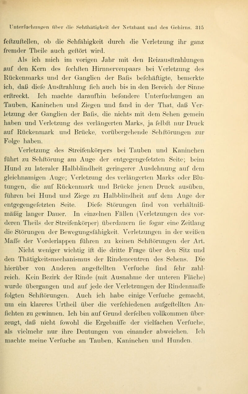 feftzuftellen, ob die Sehfähigkeit durch die Verletzung ihr ganz fremder Theile auch geftört wird. Als ich mich im vorigen Jahr mit den Reizausftrahlungen Mif den Kern des fechften Hirnnervenpaars bei Verletzung des Rückenmarks und der Ganglien der Bafis befchäftigte, bemerkte ich, daß diefe Ausftrahlung fich auch bis in den Bereich der Sinne erftreckt. Ich machte daraufhin befondere Untei'fuehungen an Tauben, Kaninchen und Ziegen und fand in der That, daß Ver- letzung der Ganglien der Bafis, die nichts mit dem Sehen gemein haben und Verletzung des verlängerten Marks, ja felbft nur Druck auf Rückenmark und Brücke, vorübergehende Sehftörungen zur Folge haben. Verletzimg des Streifenkörpers bei Tauben und Kaninchen führt zu Sehltürung am Auge der entgegengefetzten Seite; beim Hund zu lateraler Halbblindheit geringerer Ausdehnung auf dem gleichnamigen Auge; Verletzung des verlängerten Marks oder Blu- tungen, die auf Rückenmark und Brücke jenen Druck ausüben, führen bei Hund und Ziege zu Halbblindheit auf dem Auge der entgegengefetzten Seite. Diefe Störungen find von verhältniß- mäßig langer Dauer. In einzelnen Fällen (Verletzungen des vor- deren Theils der Streifenkörper) überdauern lie fogar eine Zeitlang die Störungen der Bewegungsfähigkeit. Verletzungen in der weißen Maffe der Vorderlappen führen zu keinen Sehfi^örungen der Art. Nicht weniger wichtig ifl: die dritte Frage über den Sitz und den Thätigkeitsmechanismus der Rindencentren des Sehens. Die hierüber von Anderen angeftellten Verfuche find fehr zahl- reich. Kein Bezirk der Rinde (mit Ausnahme der unteren Fläche) wurde übergangen und auf jede der A^erletzungen der Rindenmalfe folgten Sehftörungen. Auch ich habe einige Verfuche gemacht, um ein klareres Urtheil über die verfchiedenen aufgeftellten An- hebten zu gewinnen. Ich bin auf Grund derfelben vollkommen über- zeugt, daß nicht fowohl die Ergebnifie der vielfachen Verfuche, als vielmehr nur ihre Deutungen von einander abweichen. Ich machte meine Verfuche an Tauben, Kaninchen und Hunden.