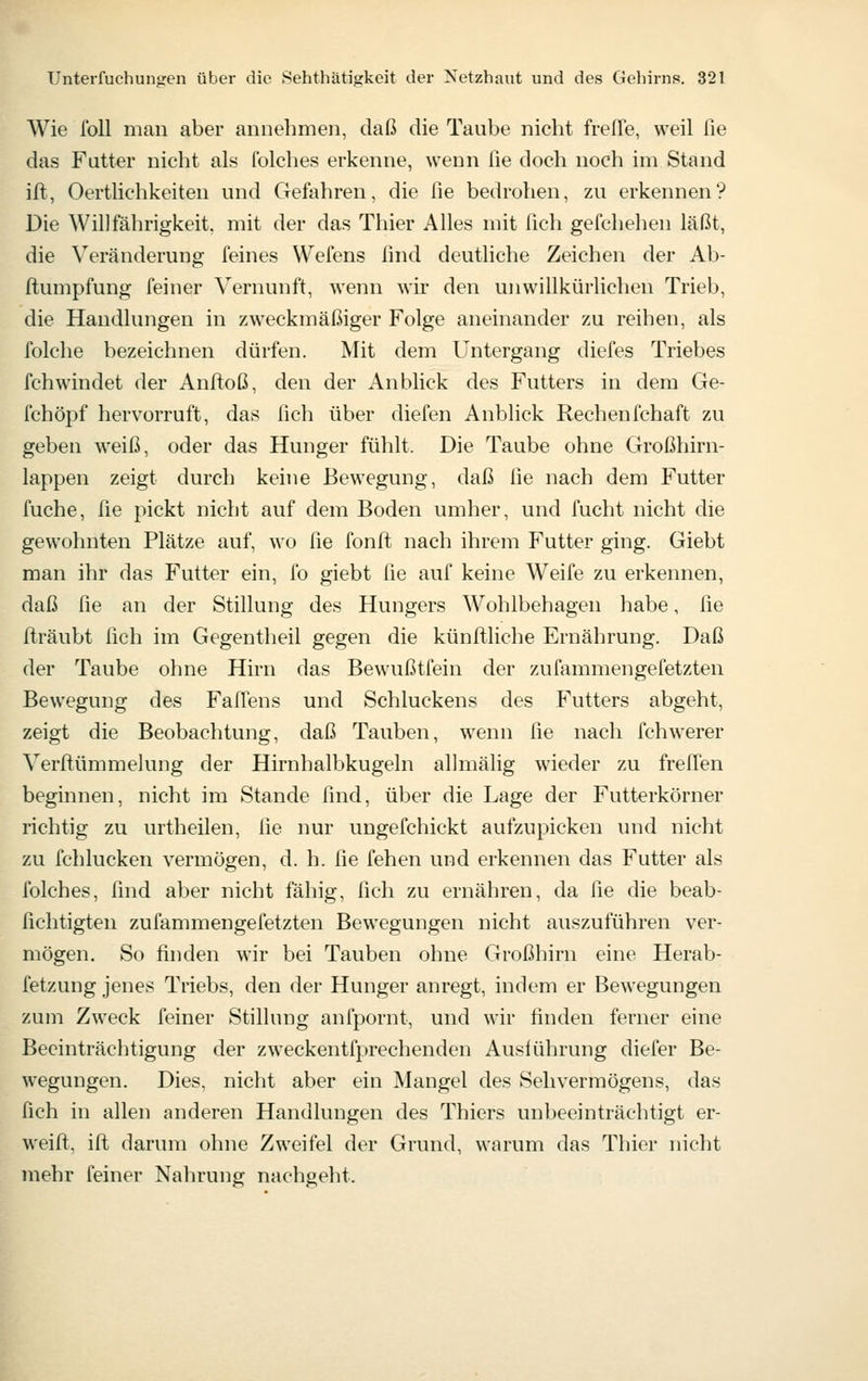 Wie foU man aber annehmen, daß die Taube nicht freffe, weil fie das Futter nicht als Iblches erkenne, wenn fie doch noch im Stand ift, Oertlichkeiten und Gefahren, die fie bedrohen, zu erkennen? Die Willfährigkeit, mit der das Tliier Alles mit fich gefchehen läßt, die Veränderung feines Wefens find deutliche Zeichen der Ab- ftumpfung feiner Vernunft, wenn wu* den unwillkürlichen Trieb, die Handlungen in zweckmäßiger Folge aneinander zu reihen, als folche bezeichnen dürfen. Mit dem Untergang diefes Triebes fchwindet der Anftoß, den der Anblick des Futters in dem Ge- fchöpf hervorruft, das fich über diefen Anblick Rechenfchaft zu geben weiß, oder das Hunger fühlt. Die Taube ohne Großhirn- lappen zeigt durch keine Bewegung, daß fie nach dem Futter fuche, fie pickt nicht auf dem Boden umher, und fucht nicht die gewohnten Plätze auf, wo fie fonft nach ihrem Futter ging. Giebt man ihr das Futter ein, fo giebt fie auf keine Weife zu erkennen, daß fie an der Stillung des Hungers Wohlbehagen habe, fie flräubt fich im Gegentheil gegen die künftliche Ernährung. Daß der Taube ohne Hirn das Bewußtfein der zufammengefetzten Bewegung des Faffens und Schluckens des Futters abgeht, zeigt die Beobachtung, daß Tauben, wenn fie nach fchwerer Verflümmelung der Hirnhalbkugeln allmälig wieder zu freffen beginnen, nicht im Stande find, über die Lage der Futterkörner richtig zu urtheilen, i\e nur ungefchickt aufzupicken und nicht zu fchlucken vermögen, d. h. fie fehen und erkennen das Futter als folches, find aber nicht fähig, fich zu ernähren, da fie die beab- fichtigten zufammengefetzten Bewegungen nicht auszuführen ver- mögen. So finden wir bei Tauben ohne Großhirn eine Herab- fetzung jenes Triebs, den der Hunger anregt, indem er Bewegungen zum Zweck feiner Stillung anfpornt, und wir finden ferner eine Beeinträchtigung der zweckentfprechenden Ausführung diefer Be- wegungen. Dies, nicht aber ein Mangel des Sehvermögens, das fich in allen anderen Handlungen des Thiers unbeeinträchtigt er- weift, ift darum ohne Zweifel der Grund, warum das Thier nicht mehr feiner Nahrung nachgeht.