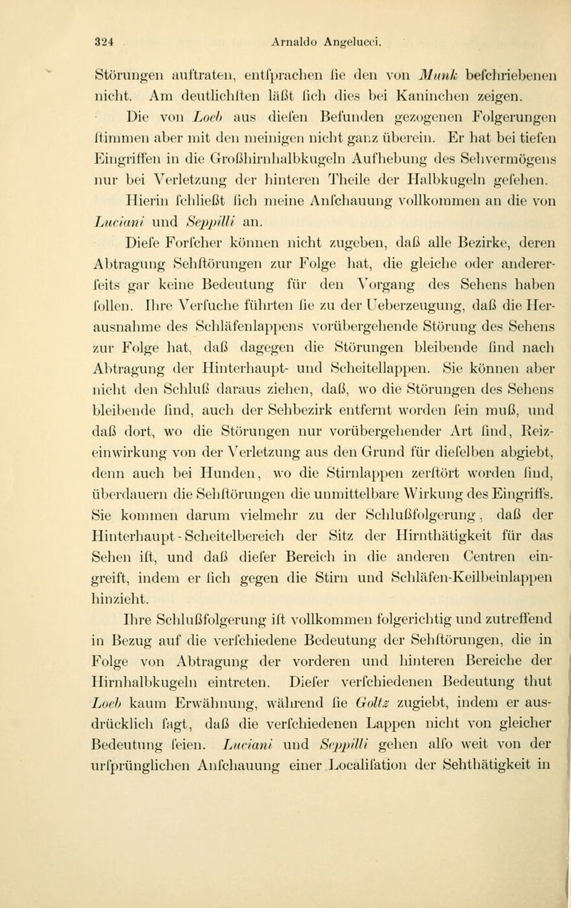 Störungen auftraten, entfpraclien lie den von Munk befchriebenen nicht. Am deutlichlten läßt lieb dies bei Kaninchen zeigen. Die von Loeh aus diefen Befunden gezogenen Folgerungen rtininien aber mit den meinigen nicht ganz überein. Er hat bei tiefen Eingriffen in die (Iroßhirnhalbkugeln Aufhebung des Sehvermögens nur bei Verletzung der hinteren Theile der Halbkugeln gefehen. Hierin fchließt fich meine Anfehauung vollkommen an die von LucianI und SeppiUi an. Diefe Forfcher können nicht zugeben, daß alle Bezirke, deren Abtragung Sehftörungen zur Folge hat, die gleiche oder anderer- feits gar keine Bedeutung für den Vorgang des Sehens haben follen. Ihre Verfuche führten lie zu der Ueberzeugung, daß die Her- ausnahme des Schläfenlappens vorübergehende Störung des Sehens zur Folge hat, daß dagegen die Störungen bleibende find nach Abtragung der Hinterhaupt- und Scheitellappen. Sie können aber nicht den Schluß daraus ziehen, daß, wo die Störungen des Sehens bleibende find, auch der Sehbezirk entfernt worden fein muß, imd daß dort, wo die Störungen nur vorübergehender Art find, Reiz- einwirkung von der Verletzung aus den Grund für diefelben abgiebt, denn auch bei Hunden, wo die Stirnlappen zerftört worden lind, überdauern die Sehlförungen die unmittelbare Wirkung des Eingriffs. Sie kommen darum vielmehr zu der Schlußfolgerung, daß der Hinterhaupt - Scheitelbereich der Sitz der Hirnthätigkeit für das Sehen ift, und daß diefer Bereich in die anderen Centren ein- greift, indem er fich gegen die Stirn und Schläfen-Keilbeinlappen hinzieht. Ihre Schlußfolgerung ift vollkommen folgerichtig und zutreffend in Bezug auf die verfchiedene Bedeutung der Sehftörungen, die in Folge von Abtragung der vorderen und liinteren Bereiche der Hirnhalbkugeln eintreten. Diefer verfchiedenen Bedeutung thut Lad) kaum Erwähnung, während fie Goltz zugiebt, indem er aus- drücklich fagt, daß die verfchiedenen Lappen nicht von gleicher Bedeutung feien. Lnciani und ScppilU gehen alfo weit von der urfprüngUchen Anfehauung einer Localifation der Sehthätigkeit in