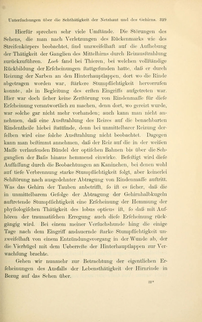 Hierfür sprechen sehr viele Umftände. Die Störungen des Sehens, die man nach Verletzungen des Rückenmarks wie des Streifenkörpers beobachtet, lind unzweifelhaft auf die Aufhebung der Thätigkeit der Ganghen des Mittelhirns durch Reizausftrahlung zurückzuführen. Loch fand bei Thieren, bei welchen voUftändige Rückbildung der Erfcheinungen ftattgefunden hatte, daß er durch Reizung der Narben an den Hinterhauptlappen, dort wo die Rinde abgetragen worden war, Itärkere Stumpffichtigkeit hervorrufen konnte, als in Begleitung des erften Eingriffs aufgetreten war. Hier war doch ücher keine Zerftörung von RindenmalTe für diefe Erfcheinung verantwortlich zu machen, denn dort, wo gereizt wurde, war solche gar nicht mehr vorlianden; auch kann man nicht an- nehmen, daß eine Ausftrahlung des Reizes auf die l^enachbarten Rindentheile hiebei ftattfinde, denn bei unmittelbarer Reizung der- felben wird eine folche Ausftrahlung nicht beobachtet. Dagegen kann man beftimmt annehmen, daß der Reiz auf die in der weißen Mafle verlaufenden Bündel der optifchen Bahnen bis über die Seh- ganglien der Balis hinaus hemmend einwirke. Befeftigt wird diefe AuffalTung durch die Beobachtungen an Kaninchen, bei denen wohl auf tiefe Verbrennung starke Stumpffichtigkeit folgt, aber keinerlei Sehftörung nach ausgedehnter Abtragung von RindenmalTe auftritt. Was das Gehirn der Tauben anbetrifft, fo ift es ficher, daß die in unmittelbarem Gefolge der Abtragung der Gehirnhalbkugeln auftretende Stumpfiichtigkeit eine Erfcheinung der Hemmung der phvfiologifchen Thätigkeit des lobus opticus ift, fo daß mit Auf- hören der traumatifchen Erregung auch diefe Erfcheinung rück- gängig wird. Bei einem meiner Verfuchshunde hing die einige Tage nach dem Eingriff andauernde ftarke Stumpffichtigkeit un- zweifelhaft von einem Entzündungsvorgang in der Wunde ab, der die A^ierhügel mit dem Ueberrefte der Hinterhauptlappen zur Ver- wach fung brachte. Gehen wir nunmehr zur Betrachtung der eigentlichen Er- fcheinungen des Ausfalls der Lebensthätigkeit der Hirm-inde in Bezug auf das Sehen über. 22*