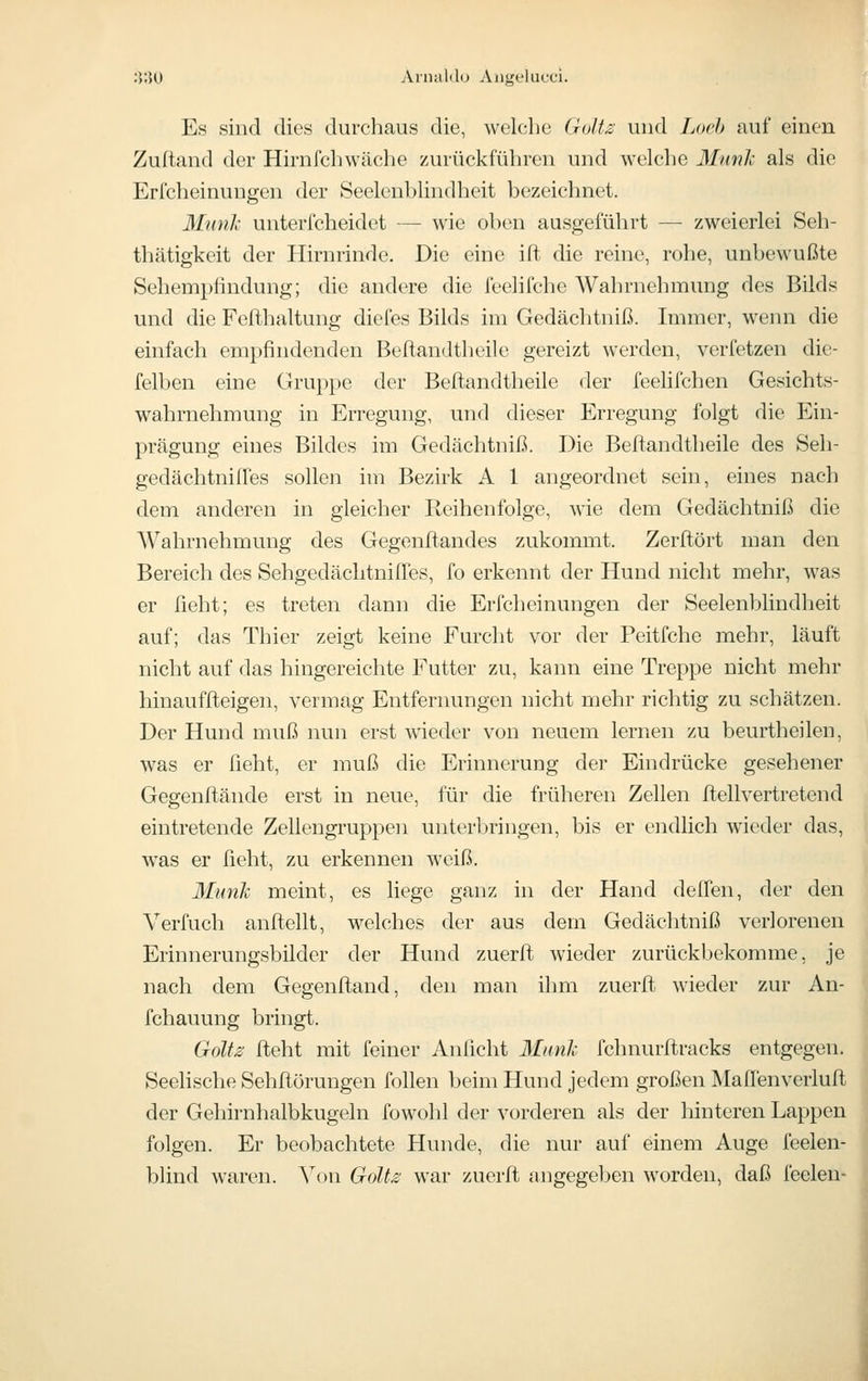 ;^;]0 Annililo Angeliicci. Es sind dies durchaus die, welche GuUjs und Loch auf einen Zultand der Hirnfchwäche zurückführen und welche Munli als die Erfcheinungen der Seelenblindheit bezeichnet. Munk unterfcheidet — wie oben ausgeführt — zweierlei Seh- thätigkeit der Hirnrinde. Die eine ilt die reine, rohe, unbewußte Sehempfindung; die andere die feelifche Wahrnehmung des Bilds und die Fefihaltung diefes Bilds im Gedächtniß. Immer, wenn die einfach empfindenden Beftandtlieile gereizt werden, verfetzen die- felben eine Gruppe der Beftandtheile der feelifchen Gesichts- wahrnehmung in Erregung, und dieser Erregung folgt die Ein- prägung eines Bildes im Gedcächtniß. Die Beftandtheile des Seh- gedächtniffes sollen im Bezirk A 1 angeordnet sein, eines nach dem anderen in gleicher Reihenfolge, wie dem Gedächtniß die Wahrnehmung des Gegenft-andes zukommt. Zerftört man den Bereich des SehgedächtnifTes, fo erkennt der Hund nicht mehr, was er fleht; es treten dann die Erfcheinungen der Seelenblindheit auf; das Thier zeigt keine Furcht vor der Peitfche mehr, läuft nicht auf das hingereichte Futter zu, kann eine Treppe nicht mehr hinauffteigen, vermag Entfernungen nicht mehr richtig zu schätzen. Der Hund muß nun erst wieder von neuem lernen zu beurtheilen, was er lieht, er muß die Erinnerung der Eindrücke gesehener Gegenftände erst in neue, für die früheren Zellen ftellvertretend eintretende Zellengruppen unterbringen, bis er endlich wieder das, was er ßeht, zu erkennen weiß. Munk meint, es liege ganz in der Hand delfen, der den Verfuch aufteilt, welches der aus dem Gedächtniß verlorenen Erinnerungsbilder der Hund zuerfl wieder zurückbekomme, je nach dem Gegenftand, den man ihm zuerfl wieder zur An- fchauung bringt. Golts fleht mit feiner Anficht Iftmh fchnurflracks entgegen. Seelische Sehflörungen follen beim Hund jedem großen Mafi'enverlufl der Gehirnhalbkugeln fowohl der vorderen als der hinteren Lappen folgen. Er beobachtete Hunde, die nur auf einem Auge feelen blind waren. Von GoU^ war zuerfl angegeben worden, daß feelen- i