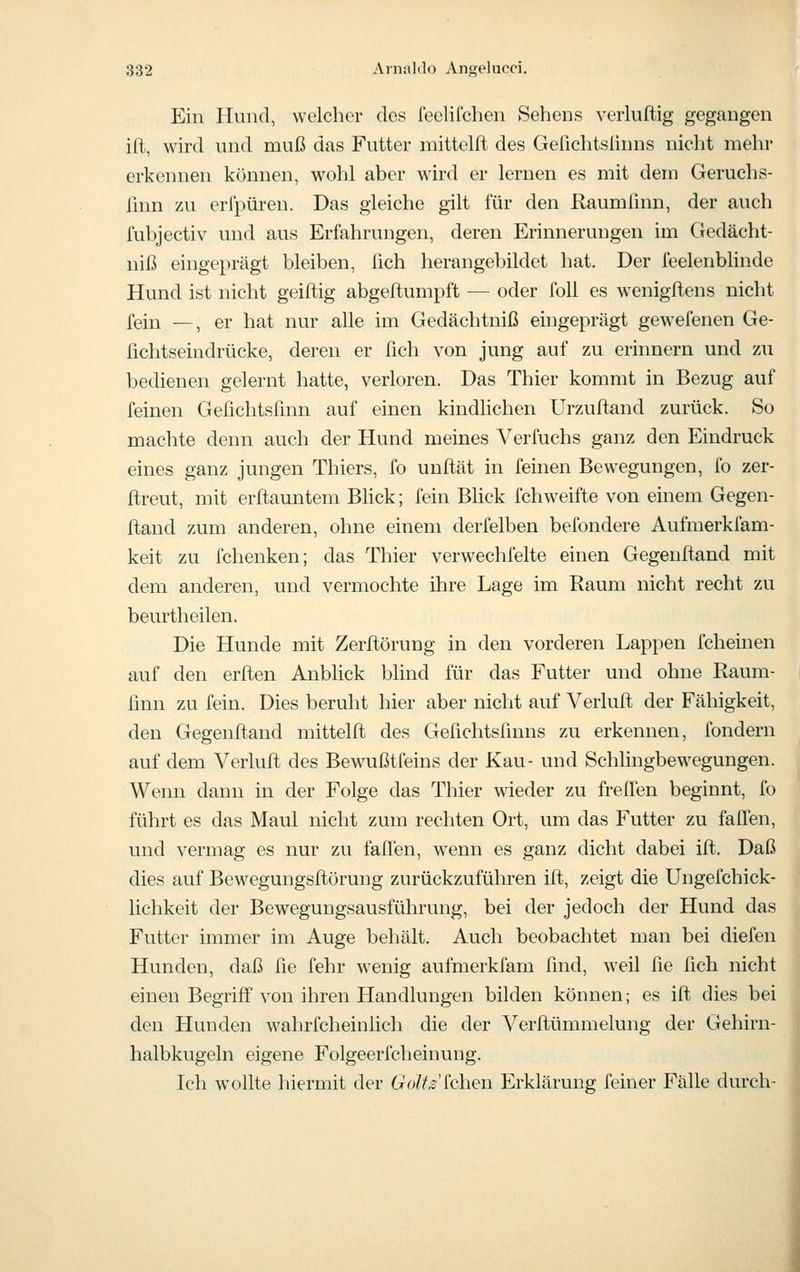 Ein Hund, welcher des feelifchen Sehens verluftig gegangen ifl, wird und muß das Futter niittelft des Gefichtslinns nicht mehr erkennen können, wohl aber w'ird er lernen es mit dem Geruchs- ßnn zu erfpüren. Das gleiche gilt für den Raumfmn, der auch fubjectiv und aus Erfahrungen, deren Erinnerungen im Gedächt- niß eingeprägt bleiben, lieh herangebildet hat. Der feelenblinde Hund ist nicht geiflig abgeflumpft — oder foU es wenigftens nicht fein —, er hat nur alle im Gedächtniß eingeprägt gewefenen Ge- fichtseindrücke, deren er fich von jung auf zu erinnern und zu bedienen gelernt hatte, verloren. Das Thier kommt in Bezug auf feinen Gefichtsünn auf einen kindhchen Urzufland zurück. So machte denn auch der Hund meines Verfuchs ganz den Eindruck eines ganz jungen Thiers, fo unftät in feinen Bewegungen, fo zer- ftreut, mit erßauntem Bück; fein BHck fchweifte von einem Gegen- ftand zum anderen, ohne einem derfelben befondere Aufmerkfam- keit zu fchenken; das Thier verwechfelte einen Gegeuftand mit dem anderen, und vermochte ihre Lage im Raum nicht recht zu beurtheilen. Die Hunde mit Zerflörung in den vorderen Lappen fcheinen auf den erflen AnbHck blind für das Futter und ohne Raum- finn zu fein. Dies beruht hier aber nicht auf Verluft der Fähigkeit, den Gegenftand mittelft des Gefichtsfmns zu erkennen, fondern auf dem Verluft des Bewußtfeins der Kau- und Schlingbewegungen. Wenn dann in der Folge das Thier wieder zu frelTen beginnt, fo führt es das Maul nicht zum rechten Ort, um das Futter zu falfen, und vermag es nur zu faffen, w'enn es ganz dicht dabei ift. Daß dies auf Bewegungsftörung zurückzuführen ift, zeigt die Ungefchick- lichkeit der Bewegungsausführung, bei der jedoch der Hund das Futter immer im Auge behält. Auch beobachtet man bei diefen Hunden, daß fie fehr wenig aufmerkfam find, weil fie fich nicht einen Begrijff von ihren Handlungen bilden können; es ift dies bei den Hunden wahrfcheinlich die der Verftümmelung der Gehirn- halbkugeln eigene Folgeerfcheinung. Ich wollte hiermit der GoW^chen Erklärung feiner Fälle durch-