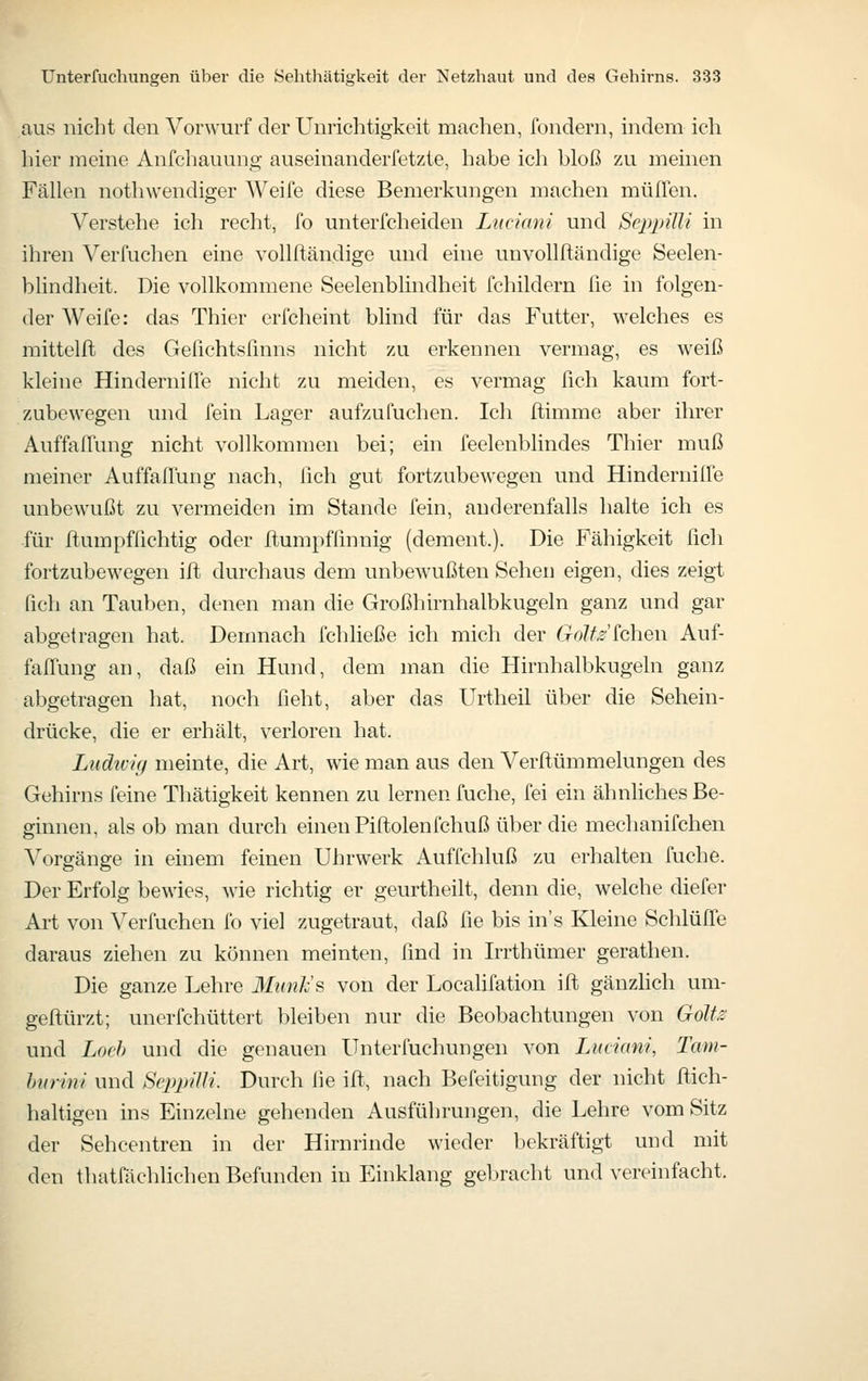 ans nicht den Vorwurf der Unrichtigkeit machen, fondern, indem ich hier meine Anfcliauung auseinanderfetzte, habe ich bloß zu meinen Fällen nothwendiger Weife diese Bemerkungen machen muffen. Verstehe ich recht, fo unterfcheiden Lnciani und Seppüli in ihren Verfuchen eine vollftändige und eine unvoUftändige Seelen- blindheit. Die vollkommene Seelenblindheit fchildern lie in folgen- der Weife: das Thier erfcheint blind für das Futter, welches es mittelft des Gefichtsßnns nicht zu erkennen vermag, es weiß kleine Hindernifife nicht zu meiden, es vermag fich kaum fort- zubewegen und fein Lager aufzufuchen. Ich ftimme aber ihrer Auffallung nicht vollkommen bei; ein feelenblindes Thier muß meiner Auffaflung nach, lieh gut fortzubewegen und Hindernilfe unbewußt zu vermeiden im Stande fein, anderenfalls halte ich es für ftumpfüchtig oder ftumpfünnig (dement.). Die Fähigkeit fich fortzubewegen ift durchaus dem unbewußten Sehen eigen, dies zeigt fich an Tauben, denen man die Großhirnhalbkugeln ganz und gar abgetragen hat. Demnach fchließe ich mich der G^o?^^'fchen Auf- faffung an, daß ein Hund, dem man die Hirnhalbkugeln ganz abgetragen hat, noch fieht, aber das Urtheil über die Sehein- drücke, die er erhält, verloren hat. Ludivig meinte, die Art, wie man aus den Verftümmelungen des Gehirns feine Thätigkeit kennen zu lernen fuche, fei ein ähnliches Be- ginnen, als ob man durch einen Piftolenfchuß über die mechanifchen Vorgänge in einem feinen Uhrwerk Auffchluß zu erhalten fuche. Der Erfolg bewies, wie richtig er geurtheilt, denn die, welche diefer Art von Verfuchen fo vie] zugetraut, daß fie bis in's Kleine Schlüffe daraus ziehen zu können meinten, find in Irrthümer gerathen. Die ganze Lehre 3Iunk's von der Localifation ifl gänzhch um- geftürzt; unerfchüttert bleiben nur die Beobachtungen von Goltis und Loch und die genauen Unterfuchungen von Lmiani, Tam- hurini und ScppiUi. Durch fie ift, nach Befeitigung der nicht ftich- haltigen ins Einzelne gehenden Ausführungen, die Lehre vom Sitz der Sehcentren in der Hirnrinde wieder bekräftigt und mit den thatfächlichen Befunden in Einklang gebracht und vereinfacht.