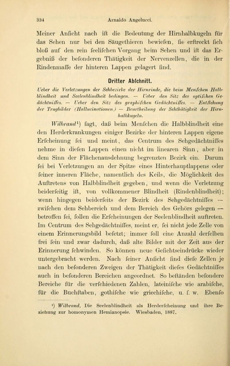 Meiner Anficht nach ift die Bedeutung der Himhalbkugeln für das Sehen nur bei den Säugethieren bewiefen, fie erftreckt fich bloß auf den rein feeUfchen Vorgang beiin Sehen und ift das Er- gebniß der befonderen Thätigkeit der Nervenzellen, die in der Rindenmafle der hinteren Lappen gelagert find. Dritter Abrchnitt. (Jeher die Verletzungen der Sehbezirice der Hirnrinde, die heim Menfchen Halb- hlindheit und Seelenblindheit bedingen. — lieber den Sitz des optifchen Ge- dächtni/Tes. — lieber den Sitz des graphilchen Gedächtnifles. — Entßehung der Trugbilder (Hallucinationen.) — Beuriheilmuj der Sehthätigl'eit der Him- halbkugeln. Wührand^) fagt, daß beim Menfchen die Halbblindheit eine den Herderkrankungen einiger Bezirke der hinteren Lappen eigene Erfcheinung fei und meint, das Centrum des Sehgedächtniffes nehme in diefen Lappen einen nicht im linearen Sinn , aber in dem Sinn der Flächenausdehnung begrenzten Bezirk ein. Darum fei bei Verletzungen an der Spitze eines Hinterhauptlappens oder feiner inneren Fläche, namentlich des Keils, die Möglichkeit des Auftretens von Halbblindheit gegeben, und wenn die Verletzung beiderfeitig ift, von vollkommener Blindheit (Rindenblindheit); wenn hingegen beiderfeits der Bezirk des Sehgedächtnilfes — Zwilchen dem Sehbereich und dem Bereich des Gehörs gelegen — betroften fei, foUen die Erfcheinungen der Seelenblindheit auftreten. Im Centrum des Sehgedächtnilfes, meint er, fei nicht jede Zelle von einem Erinnerungsbild befetzt; inmier foll eine Anzahl derfelben frei fein und zwar dadurch, daß alte Bilder mit der Zeit aus der Erinnerung fchwinden. So können neue Gefichtseindrücke wieder untergebracht werden. Nach feiner Anficht find diefe Zellen je nach den befonderen Zweigen der Thätigkeit diefes Gedächtnifles auch in befonderen Bereichen angeordnet. So beftänden befondere Bereiche für die verfchiedenen Zahlen, lateinifche wie arabifche, für die Buchftaben, gothifche wie griechifche, u. f. w. Ebenfo ') Wilbrand, Die Seelenblindheit als Herderfcheinung und ihre Be- ziehung zur homonymen Hemianopsie. Wiesbaden, 1887.