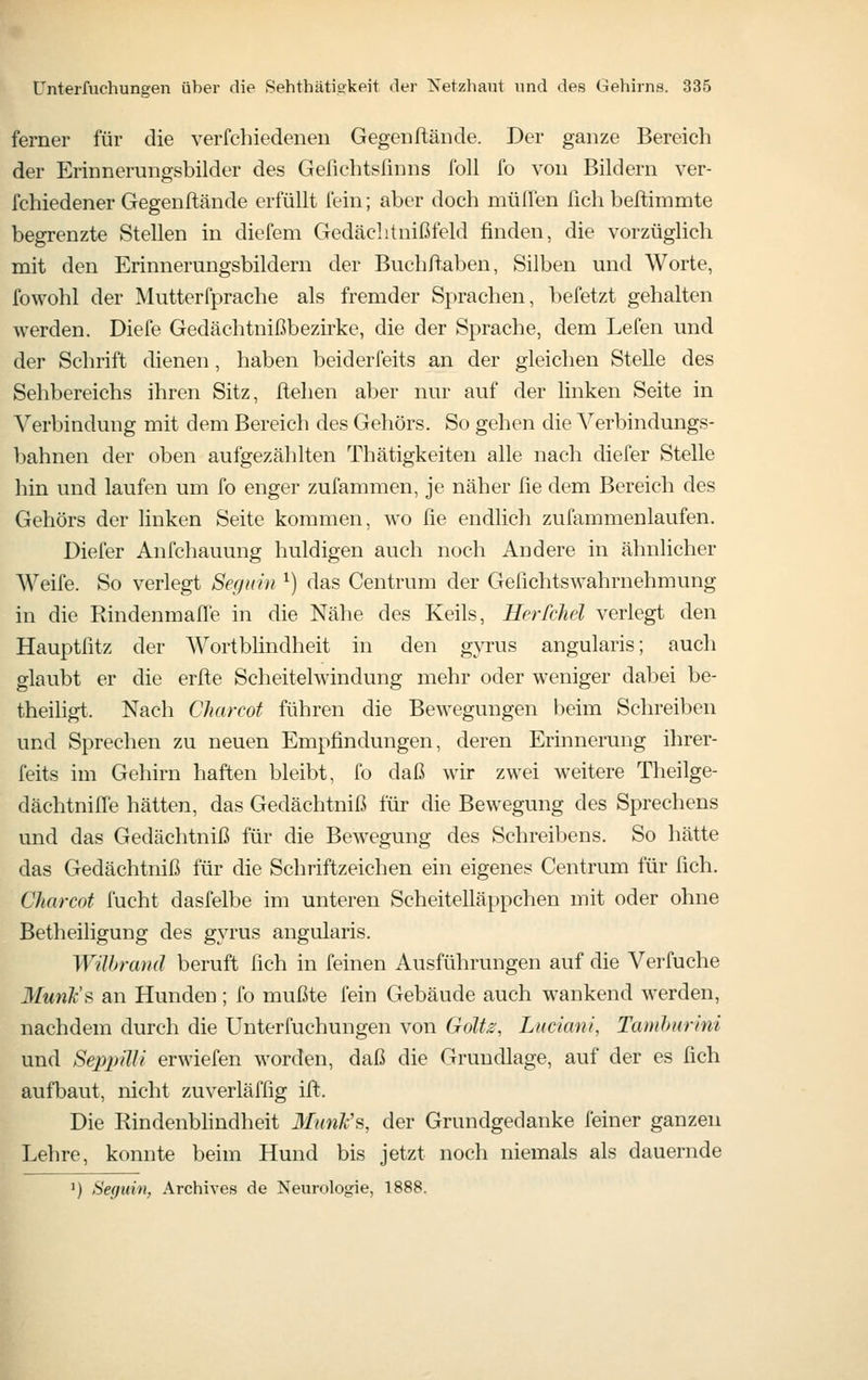 ferner für die verfchiedenen Gegenftände. Der ganze Bereich der Erinnerungsbilder des Gefichtsfinns foll fo von Bildern ver- fchiedener Gegenftände erfüllt fein; aber doch muffen üch beftimmte begrenzte Stellen in diefem Gedächtnißfeld finden, die vorzüglich mit den Erinnerungsbildern der Buchftaben, Silben und Worte, fowohl der Mutterfprache als fremder Sprachen, befetzt gehalten werden. Diefe Gedächtnißbezirke, die der Sprache, dem Lefen und der Schrift dienen, haben beiderfeits an der gleichen Stelle des Sehbereichs ihren Sitz, ftehen al)er nur auf der linken Seite in Verbindung mit dem Bereich des Gehörs. So gehen die Verbindungs- bahnen der oben aufgezählten Thätigkeiten alle nach diefer Stelle hin und laufen um fo enger zufammen, je näher fie dem Bereich des Gehörs der linken Seite kommen, wo fie endlich zufammenlaufen. Diefer Anfchauung huldigen auch noch Andere in ähnlicher Weife. So verlegt Seguin ^) das Centrum der Gefichtswahrnehmung in die Rindenmaffe in die Nähe des Keils, Herfchel verlegt den Hauptfitz der Wortblindheit in den gyrus angularis; auch glaubt er die erfte Scheitelwindung mehr oder weniger dabei be- theiligt. Nach Charcot führen die Bewegungen beim Schreiben und Sprechen zu neuen Empfindungen, deren Erinnerung ihrer- feits im Gehirn haften bleibt, fo daß wir zwei weitere Theilge- dächtniffe hätten, das Gedächtniß für die Bewegung des Sprechens und das Gedächtniß für die Bewegung des Schreibens. So hätte das Gedächtniß für die Schriftzeichen ein eigenes Centrum für fich. Charcot fucht dasfelbe im unteren Scheitelläppchen mit oder ohne Betheiligung des gyrus angularis. Wilhrand beruft fich in feinen Ausführungen auf die Verfuche Munk's an Hunden; fo mußte fein Gebäude auch wankend werden, nachdem durch die Unterfuchungen von Golt^, Luciani, Tamhurini und SeppiUi erwiefen worden, daß die Grundlage, auf der es fich aufbaut, nicht zuverläffig ift. Die Rindenbhndheit Miink's, der Grundgedanke feiner ganzen Lehre, konnte beim Hund bis jetzt noch niemals als dauernde ') Seguin, Archives de Neurologie, 1888.