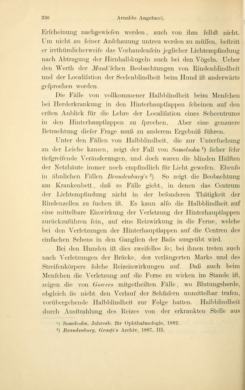 Erfcheinung nachgewiefen werden, auch von ihm felbfl nicht. Um nicht an feiner Anfchauung untreu werden zu muffen, beftritt er irrthümhcherweife das Vorhandenfein jeglicher Lichtempfindung nach Abtragung der Hirnhalbkugehi auch bei den Vögehi. Ueber den Werth der J/;^,/?A;'fchen Beobachtungen von Rindenbhndheit und der LocaUfation der Seelenbündheit beim Hund ift anderwärts gefprochen worden. Die Fälle von vollkommener Halbblindheit beim Menfchen bei Herderkrankung in den Hinterhauptlap})en fcheinen auf den erften Anblick für die Lehre der Localifation eines Sehcentrums in den Hinterhauptlappen zu fprechen. Aber eine genauere Betrachtung diefer Frage muß zu anderem Ergebniß führen. Unter den Fällen von Halbblindheit, die zur Unterfuchung an der Leiche kamen, zeigt der Fall von Samelsohn ^) lieber fehr tiefgreifende Veränderungen, und doch waren die blinden Hälften der Netzhäute immer noch empfindlich für Licht gewefen. Ebenfo in ähnlichen Fällen Brandenburg's ^). So zeigt die Beobachtung am Krankenbett, daß es Fälle giebt, in denen das Centrum der Lichtempfindung nicht in der befonderen Thätigkeit der Rindenzellen zu fuchen ift. Es kann alfo die Halbbhndheit auf eine mittelbare Einwirkung der Verletzung der Hinterhauptlappen zurückzuführen fein, auf eine Reizwirkung in die Ferne, welche bei den Verletzungen der Hinterhauptlappen auf die Centren des einfachen Sehens in den Ganglien der Bafis ausgeübt wird. Bei den Hunden ift dies zweifellos fo; bei ihnen treten auch nach Verletzungen der Brücke, des verlängerten Marks und des Streifenkörpers folche Reizeinwirkungen auf. Daß auch beim Menfchen die A^'erletzung auf die Ferne zu wirken im Stande ift, zeigen die von Goivers mitgetheilten Fälle, wo Blutungsherde, obgleich fie nicht den Verlauf der Sehfafern unmittelbar trafen, vorübergehende Halbblindheit zur Folge hatten. Halbblindheit durch Ausftrahlung des Reizes von der erkrankten Stelle aus ') Samehohn, Jahresb. für Ophthalmologie, 1882. 2) Brandenhimi, Graefes Archiv, 1887. III.