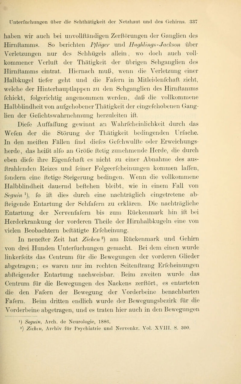 haben wir auch bei uiivoUftändigen Zerftürungen der Ganglien des Hirnftamms. So berichten FflUycr und Hiiyhlinys-Jacl^son über Verletzungen nur des Sehhügels allein, wo doch auch voll- kommener ^^erluft der Thätigkeit der übrigen Sehganglien des Hirnftamms eintrat. Hiernach muß, wenn die Verletzung einer Halbkugel tiefer geht und die Fafern in Mitleidenfchaft zieht, welche der Hinterhauptlappen zu den Sehganglien des Hirnftannns fchickt, folgerichtig angcnonnuen werden, daß die vollkommene Halbblindheit von aufgehobener Thätigkeit der eingefchobenen Gang- lien der Gefichtswahrnehmung herzuleiten ift. Diefe Aiiffaffung gewinnt an Wahricheinlichkeit durch das Wefen der die Störung der Thätigkeit bedingenden Urfache. In den meilten Fähen lind diefes Gefchwulfte oder Erweichungs- herde, das heißt alfo an Größe Itetig zunehmende Herde, die durch eben diefe ihre Eigenfchaft es nicht zu einer Abnahme des aus- ftrahlenden Reizes und feiner Folgeerfcheinungen kommen lalTen, fondern eine ftetige Steigerung bedingen. Wenn die vollkommene Halbblindheit dauernd beftehen bleibt, wäe in einem Fall von Scgiiin ^), fo ift dies durch eine nachträghch eingetretene ab- fteigende Entartung der Sehfafern zu erklären. Die nachträghche Entartung der Nervenfafern bis zum Rückenmark hin ift bei Herderkrankung der vorderen Theile der Hirnhalbkugeln eine von vielen Beobachtern beftätigte Erfcheinung. In neuefter Zeit hat Ziehen^) am Rückenmark und Gehirn von drei Hunden Unterfuchungen gemacht. Bei dem einen wurde linkerfeits das Centrum für die Bewegungen der vorderen Gheder abgetragen; es waren nur im rechten Seitenftrang Erfcheinungen abfteigender Entartung nachweisbar. Beim zweiten wurde das Centrum für die Bewegungen des Nackens zerftürt, es entarteten die den Fafern der Bewegung der Vorderbeine benachbarten Fafern. Beim dritten endlich wurde der Bewegungsbezirk für die Vorderbeine abgetragen, und es traten hier auch in den Bewegungen ') Seguin, Arch. de Neurologie, 1886. '■') Zieluii, Archiv für Psychiatrie und Nervenkr. Vol. XVIII. S. 300.