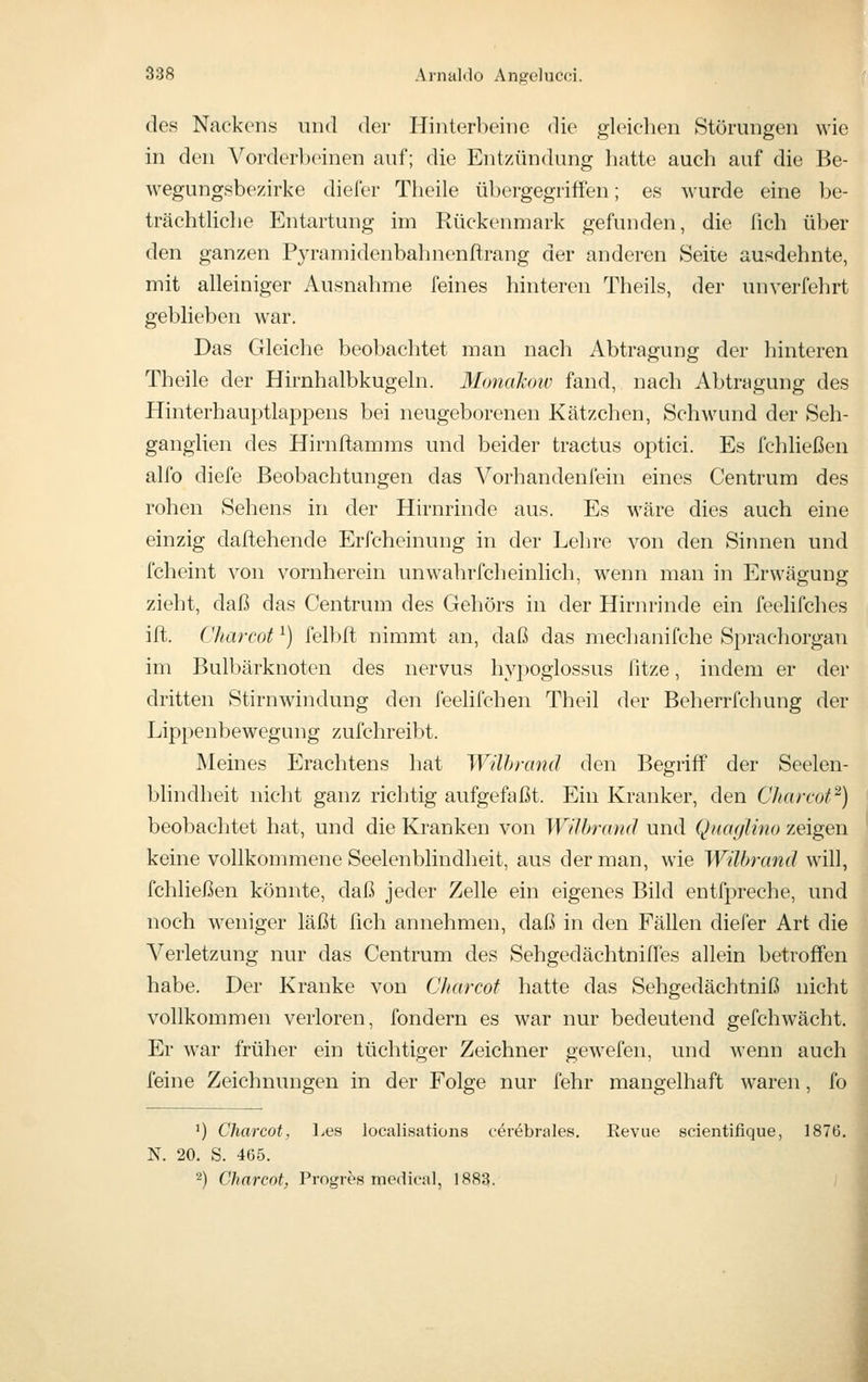 des Nackens und der Hinterbeine die gleichen Störungen wie in den Vorderbeinen auf; die Entzündung hatte auch auf die Be- wegungsbezirke diefer Tlieile übergegriffen; es wurde eine be- trächtliche Entartung im Rückenmark gefunden, die fich über den ganzen P3'ramidenbahnenftrang der anderen Seite ausdehnte, mit alleiniger Ausnahme feines hinteren Theils, der unverfehrt geblieben war. Das Gleiche beobachtet man nach Abtragung der hinteren Theile der Hirnhalbkugeln. Monahoiv fand, nach Abtragung des Hinterhauptlappens bei neugeborenen Kätzchen, Schwund der Seh- ganglien des Hirnftamms und beider tractus optici. Es fchließen alfo diefe Beobachtungen das Vorhandenfein eines Centrum des rohen Sehens in der Hirnrinde aus. Es wäre dies auch eine einzig daftehende Erfcheinung in der Lehre von den Sinnen und fcheint von vornherein unw^ahrfcheinlich, wenn man in Erwägung zieht, daß das Centrum des Gehörs in der Hirm-inde ein feelifches ift. Charcot ^) felbft nimmt an, daß das mechanifche Sprachorgan im Bulbärknoten des nervus hypoglossus ßtze, indem er der dritten Stirnwindung den feelifchen Theil der Beherrfchung der Lippenbewegung zufchreibt. Meines Erachtens hat Wilhrcmd den Begriff der Seelen- bhndheit nicht ganz richtig aufgefaßt. Ein Kranker, den Charcot''^) beobachtet hat, und die Kranken von Wilhrand und Quaglino zeigen keine vollkommene Seelenblindheit, aus der man, wie Wilhrand will, fchließen könnte, daß jeder Zelle ein eigenes Bild entfpreche, und noch weniger läßt ßch annehmen, daß in den Fällen diefer Art die Verletzung nur das Centrum des Sehgedächtniffes allein betroffen habe. Der Kranke von C/iarcof hatte das Sehgedächtniß nicht vollkommen verloren, fondern es war nur bedeutend gefchwacht. Er war früher ein tüchtiger Zeichner gewefen, und wenn auch feine Zeichnungen in der Folge nur fehr mangelhaft waren, fo ') Charcot, Les localisations cerebrales. Revue scientifique, 1876. N. 20. S. 465. -) Charcot, Progres medical, 1883.