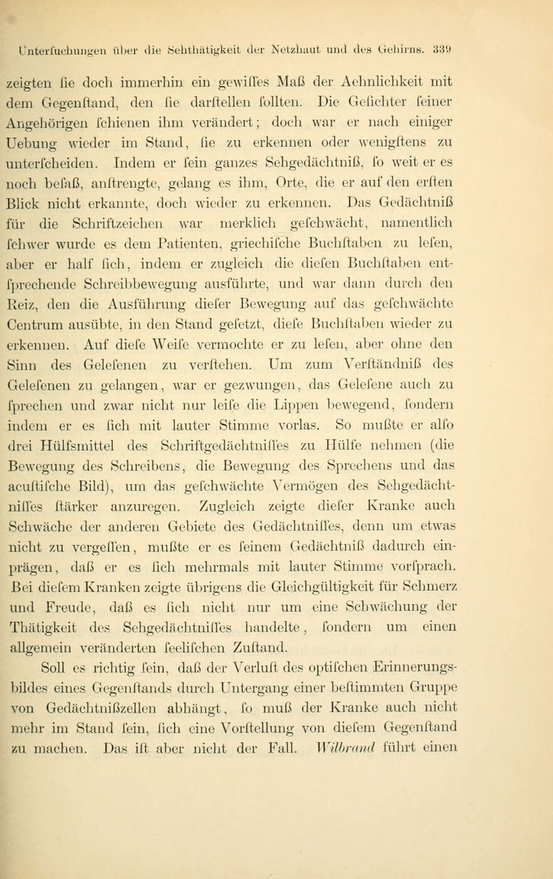 zeigten ße doch immerhin ein gewilTes Maß der Aehnlichkeit mit dem Gegenftand, den fie darfteilen füllten. Die Geßchter feiner Angehörigen fehienen ihm verändert; doch war er nach einiger Uebung wieder im Stand, ße zn erkennen oder wenigftens zu unterfcheiden. Indem er fein ganzes Sehgedächtniß, fo weit er es noch bcffiß, anßrengte, gelang es ihm, Orte, die er auf den erften Blick nicht erkannte, doch wieder zu erkennen. Das Gedächtniß für die Schriftzeichen war merklich gefch wacht, namentlich fchwer wurde es dem Patienten, griechifche Buchftaben zu lefen, aber er half ßch, indem er zugleich die diefen Buchftaljcn ent- fprechende Schreibbewegung ausführte, und war dann durch den Reiz, den die Ausführung diefer Bewegung auf das gefchwächte Centrum auv-^übte, in den Stand gefetzt, diefe Buchftaben wieder zu erkennen. Auf diefe Weife vermochte er zu lefen, aber ohne den Sinn des Gelefenen zu verftehen. Um zum Verfländniß des Gelefenen zu gelangen, war er gezwungen, das Gelefene auch zu fpreclicn und zwar nicht nur leife die Lippen bewegend, fondern indem er es ßch mit lauter Stimme vorlas. So mußte er alfo drei Hülfsmittel des Schriftgedcächtnifres zu Hülfe nehmen (die Bewegung des Schreibens, die Bewegung des Sprechens und das acuftifche Bild), um das gefchwächte Vermögen des Sehgedächt- nilles ftärker anzuregen. Zugleich zeigte diefer Kranke auch Schwäche der anderen Gebiete des Gedächtniffes, denn um etwas nicht zu vergeflen, mußte er es feinem Gedächtniß dadurch ein- prägen, daß er es ßcli mehrmals mit lauter Stimme vorfprach. Bei diefem Kranken zeigte übrigens die Gleichgültigkeit für Schmerz und Freude, daß es ßch nicht nur um eine Schwächung der Thätigkeit des Sehgedächtniffes handelte, fondern um einen allgemein veränderten feelifchen Zuftand. Soll es richtig fein, daß der Verluft des optifchen Erinnerungs- bildes eines Gegenftands durch Untergang einer beftimmten Gruppe von Gedächtnißzellen abhängt, fo muß der Kranke auch nicht mehr im Stand fein, ßch eine Vorftellung von diefem Gegenftand zu machen. Das ift aber nicht der Fall. WUbrand führt einen