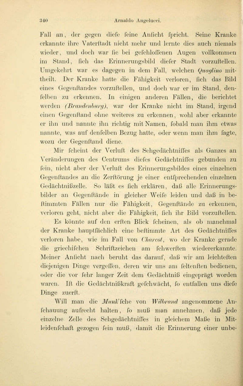 Fall an, der gegen diele feine Anlicht fpricht. Seine Kranke erkannte ihre Vaterftadt nicht mehr und lernte dies auch niemals wieder, und doch war lie bei gefchlollenen Augen vollkommen im Stand, fich das Erinnerungsbild diefer Stadt vorzuftellen. Umgekehrt war es dagegen in dem Fall, welchen Quaglino mit- theilt. Der Kranke hatte die Fälligkeit verloren, fich das Bild eines Gegenftandes vorzuftellen, und doch war er im Stand, den- felben zu erkennen. In einigen anderen Fällen, die berichtet werden (Brandcuhur(j), war der Kranke nicht im Stand, irgend einen Gegenftand ohne weiteres zu erkennen, wohl aber erkannte er ihn und nannte ihn richtig mit Namen, fobald man ihm etwas nannte, was auf denfelben Bezug hatte, oder wenn man ihm fagte, wozu der Gegenftand diene. Mir fcheint der Verluft des Sehgedächtnilfes als Ganzes an Veränderungen des Centrums diefes Gedächtniffes gebunden zu fein, nicht aber der Verluft des Erinnerungsbildes eines einzelnen Gegenftandes an die Zerftörung je einer entfprechenden einzelnen Gedächtnißzelle. So läßt es fich erklären, daß alle Erinnerungs- bilder an Gegenftände in gleicher Weife leiden und daß in be- ftimmten Fällen nur die Fähigkeit, Gegenftände zu erkennen, verloren geht, nicht aljer die Fähigkeit, lieh ihr Bild vorzuftellen. Es könnte auf den erften Blick fcheinen, als ob manchmal der Kranke hauptfächlich eine beftimmte Art des GedächtnilTes verloren habe, wie im Fall von Charcof, wo der Kranke gerade die griechifchen Schriftzeicheii am fchwerften wiedererkannte. Meiner Anficht nach beruht das darauf, daß wir am leichteften diejenigen Dinge vergefi'en, deren wir uns am fellenften bedienen, oder die vor fehr langer Zeit dem Gedächtniß eingeprägt worden waren. Ift die Gedächtnißkraft gefchwächt, fo entfallen uns diefe Dinge zuerft. Will man die Mimk'^che von WUhrand angenommene An- fchauung aufrecht halten, fo muß man annehmen, daß jede einzelne Zelle des Sehgedächtniires in gleichem Maße in Mit- leidenfchaft gezogen fein muß, damit die Erinnerung einer unbe-