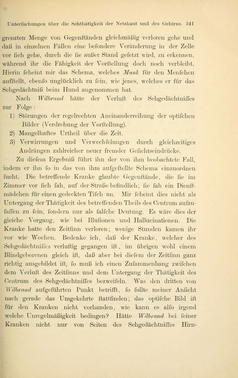 grenzten Menge von Gegenftänden gleichmäßig verloren gehe und daß in einzelnen Fällen eine befondere A^'eränderung in der Zelle vor fich gehe, durch die lie außer Stand gefetzt wird, zu erkennen, während ihr die Fähigkeit der Vorfiellung doch noch verbleibt. Hierin fcheint mir das Schema, welclies Äluiil- für den Menfchen aufftellt, ebenfo unglücklich zu fein, wie jenes, welches er für das Sehgedächtniß beim Hund angenommen hat. Nach Wührand hätte der Verlufl des Sehgedächtnifles zur Folge : 1) Störungen der regelrechten Aneinanderreihung der optifchen Bilder (Verdrehung der Vorftellung). 2) Mangelhaftes Urtheil über die Zeit. 3) Verwirrungen und Verwechfelungen durch gleichzeitiges Andrängen zahlreicher neuer fremder Gefichtseindrücke. Zu diefem Ergebniß führt ilni der von ihm beobachtete Fall, indem er iim fo in das von ihm aufgeftellte Schema einzuordnen fucht. Die betreffende Kranke glaubte Gegenitände, die fie im Zimmer vor ßch fah, auf der Straße befindlich; fie fah ein Dienft- mädchen für einen gedeckten Tifcli an. Mir fcheint dies nicht als Untergang der Thätigkeit des betreffenden Theils des Centrum aufzu- fafien zu fein, fondern nur als falfche Deutung. Es wäre dies der gleiche Vorgang, wie bei Illufionen inid Hallucinationen. Die Kranke hatte den Zeitfinn verloren; wenige Stunden kamen ihr vor wie Wochen. Bedenke ich, daß der Kranke, welcher des Sehgedächtnilics verluftig gegangen ift , im übrigen wohl einem Bhndgeborenen gleich ift, daß aber bei diefem der Zeitfinn ganz richtig ausgebildet ift, fo muß ich einen Zufammenhang zwifchen dem A\n-luft des Zeitfinns und dem Untergang der Thätigkeit des Ceiitrum des SehgedächtnifTcs bezweifeln. Was den dritten von Wilhrcoid aufgeführten Punkt betrifft, fo follte meiner Anficht nach gerade das Umgekehrte ftattfindeu; das optifche Bild ift für den Kranken nicht vorhanden, wie kann es alfo irgend welche Unregelmäßigkeit bedingen? Hätte Wdhrand bei feiner Kranken nicht nur von Seiten des SehgedächtnilTes Hü-n-