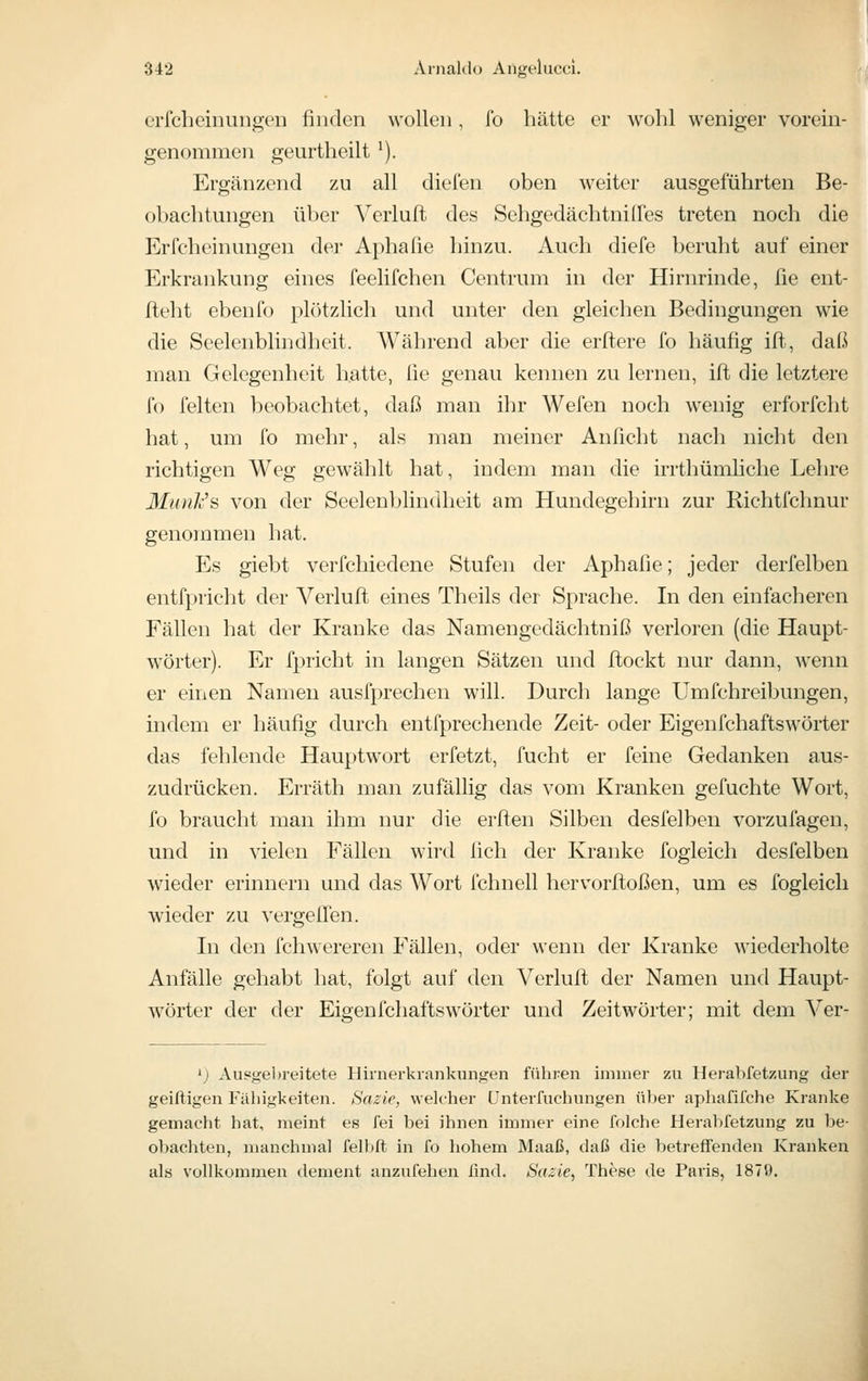 cricheinuiigeii finden wollen, fo hätte er wohl weniger vorem- genommen geurtheilt ^). Ergänzend zu all dielen oben weiter ausgeführten Be- obachtungen über Verluft des Sehgedächtnilfes treten noch die Erfcheinungen der Aphafie hinzu. Auch diefe beruht auf einer Erkrankung eines feelifchen Centrum in der Hirnrinde, ße ent- fteht ebenfo plötzlich und unter den gleichen Bedingungen wie die Seelenblindheit. Während aber die erftere fo häufig ifi^, daß man Gelegenheit hatte, fie genau kennen zu lernen, ifl die letztere fo feiten beobachtet, daß man ihr Wefen noch wenig erforfcht hat, um fo mehr, als man meiner Anficht nach nicht den richtigen Weg gewählt hat, indem man die irrthümhche Lehre MunJc's von der Seelenblindheit am Hundegehirn zur Richtfchnur genommen hat. Es giebt verfchiedene Stufen der Aphafie; jeder derfelben entfpricht der Verlufi; eines Theils der Sprache. In den einfacheren Fällen hat der Kranke das Namengcdächtniß verloren (die Haupt- wörter). Er fpricht in langen Sätzen und ftockt nur dann, wenn er einen Namen ausfprechen will. Durch lange Umfchreibungen, indem er häufig durch entfprechende Zeit- oder Eigenfchaftswörter das fehlende Hauptwort erfetzt, fucht er feine Gedanken aus- zudrücken. Erräth man zufällig das vom Kranken gefuchte Wort, fo braucht man ihm nur die erften Silben desfelben vorzufagen, und in vielen Fällen wird lieh der Kranke fogieich desfelben wieder erinnern und das Wort fchnell hervorftoßen, um es fogleicli wieder zu vergeifen. In den fchwereren Fällen, oder wenn der Kranke wiederholte Anfälle gehabt hat, folgt auf den Verluft der Namen und Haupt- wörter der der Eigenfchaftswörter und Zeitwörter; mit dem Ver- ^) Ausgebreitete Hirnerkrankungen führen immer zu Herabfetzung der geiftigen Fähigkeiten. Sazie, welcher ünterfuchungen über aphafifche Kranke gemacht hat, meint es fei bei ihnen immer eine folche Herabfetzung zu be- obachten, manchmal felbft in fo hohem Maaß, daß die betreffenden Ivranken ahs vollkommen dement anzufehen find. Sazie,, These de Paris, 1870.