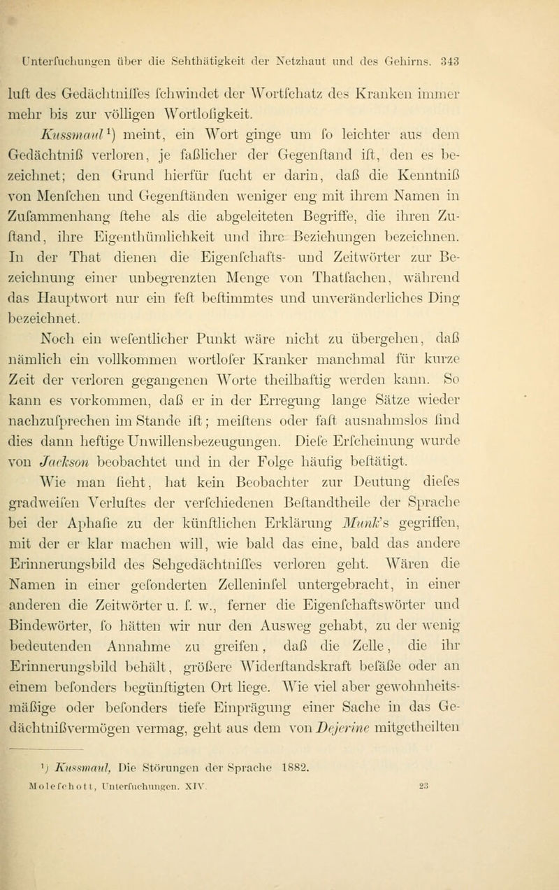 luft des Gedäclitiiiires fchwiiidet der Wortfehatz des Kranken immer mehr his zur völHgen Wortlofigkeit. KkssukuiI ^) memt, ein Wort ginge um fo leichter aus dem Gedächtniß verloren, je faßlicher der Gegenftand ift, den es be- zeichnet; den Grund hierfür fucht er darin, daß die Kenntniß von Menfchen und Gegenftänden weniger eng mit ihrem Namen in Zufammenhang ftehe als die abgeleiteten Begriffe, die ihren Zu- ftand, ihre Eigenthümlichkeit und ihre Beziehungen bezeichnen. In der That dienen die Eigenfchafts- und Zeitwörter zur Be- zeichnung einer unbegrenzten Menge von Thatfachen, während das Hauptwort nur ein feft beftimmtes und unveränderliches Ding bezeichnet. Noch ein wefentlicher Punkt wäre nicht zu übergehen, daß nämlich ein vollkommen wortlofer Kranker manchmal für kurze Zeit der verloren gegangenen Worte theilhaftig werden kann. So kann es vorkommen, daß er in der Erregung lange Sätze wieder nachzufprechen im Stande ifl; meiftens oder faft ausnahmslos find dies dann heftige Unwillensbezeugungen. Diefe Erfcheinung wurde von Jackson beobachtet und in der Folge häufig beftätigt. Wie man ficht, hat kein Beobachter zur Deutung diefes gradweifen Verluftes der verfchiedenen Befiandtheile der Sprache bei der Aphafie zu der künfllichen Erklärung Munli's gegriffen, mit der er klar machen will, wie bald das eine, bald das andere Erinnerungsbild des Sehgedächtniffes verloren geht. Wären die Namen in einer gefonderten Zelleninfel untergebracht, in einer anderen die Zeitwörter u. f. w., ferner die Eigenfchafts Wörter und Bindewörter, fo hätten wir nur den Ausweg gehabt, zu der wenig bedeutenden Annahme zu greifen, daß die Zelle, die ihr Erinnerungsbild behält, größere Widerftandskraft befäße oder an einem befonders begünftigten Ort liege. AVie viel aber gewohnheits- mäßige oder befonders tiefe Ein[)rägung einer Sache in das Ge- dächtniß vermögen vermag, geht aus dem von Dejcrinc mitgethcilten 'j Kiif^smnu], Die Störungen der Sprache 1882. Molcffhot I, riiterfiichnugcn. XIV. 2.3