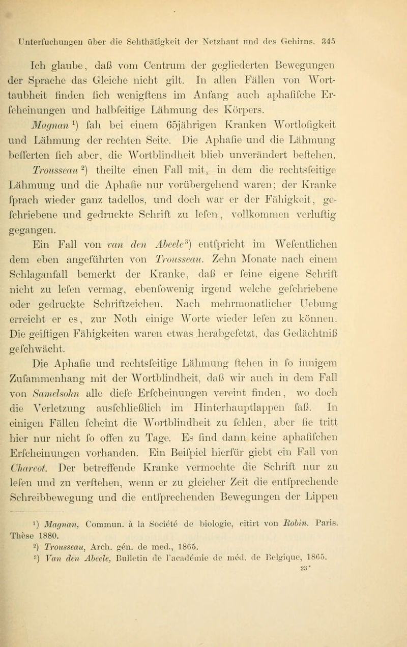 Ich glaube, daß vom Centrum der gegliederten Bewegungen der Sprache das Gleiche nicht gilt. In allen Fällen von Wort- taubheit finden fich wenigftens im Anfang auch aphaßfche Er- feheinungen und halbfeitige Lähmung des Körpers. Magncm ^) fall bei einem 65jährigen Kranken Wortlofigkeit und Lähmung der rechten Seite. Die Aphafie und die Lähmung belferten fich aber, die Wortbhndheit blieb unverändert beftelien. Trousscau ^) theilte einen Fall mit, in dem die rechtsfeitige Lähmung und die Aphafie nur vorül^ergehend waren; der Kranke fpracli wieder ganz tadellos, und doch war er der Fähigkeit, ge- fchriebene und gedruckte Schrift zu lefen , vollkommen verluftig gegangen. Ein Fall von ran dm Äheele^) entfpricht im Wefentlichen dem eben angeführten von Trousscau. Zehn Monate nach einem Schlaganfall bemerkt der Kranke, daß er feine eigene Schrift nicht zu lefen vermag, ebenfowenig irgend welche gefchriebene oder gedruckte Schriftzeichen. Nach mehrmonatlicher L^ebung erreiclit er es, zur Noth einige Worte wieder lefen zu können. Die geiftigen Fähigkeiten waren etwas .herabgefetzt, das Gedächtniß gefch wacht. Die Aphafie und rechtsfeitige Lähmung flehen in fo innigem Zufammenhang: mit der Wortbhndheit, daß wir auch in dem Fall von Samelsohn alle diefe Erfcheinungen vereint finden, wo doch die Verletzung ausfchließlich im Hinterhauptlappen faß. In einigen Fällen fclieint die Wortblindheit zu fehlen, aber fie tritt hier nur nicht fo offen zu Tage. Es find dann keine aphafifchen Erfcheinungen vorhanden. Ein Beifpiel hierfür giebt ein Fall von Charcot. Der betreffende Kranke vermochte die Schrift nur zu lefen und zu verftehen, wenn er zu gleicher Zeit die entfprechende Schreibbewegung und die entfprechenden Bewegungen der Lii>pen ') Maynan, Commun. ä la Societe de l>iologie, citirt von Bohin. Paris. The.se 1880. 2) TroKSSeau, Arch. geu. de med., 1865. ) Van den Äbeele, Bulletin de l'aoad^niie de med. de P.elgique, 1805. 23'