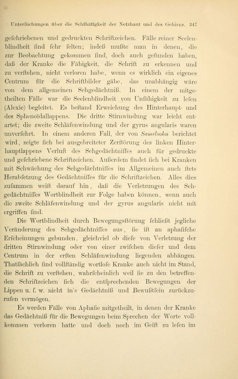 gefchriebenen und gedruckten Schriftzeichen. Fälle reiner Seelen- blindheit lind fehr feiten; indeß mußte man in denen, die zur Beobachtung gekommen lind, doch auch gefunden haben, daß der Kranke die Fähigkeit, die Schrift zu erkennen und zu verliehen, nicht verloren habe, wenn es wirkhch ein eigenes Centrum für die Schriftbilder gäbe, das unabhängig wäre von dem allgemeinen Sehgedächtniß. In einem der mitge- theilten Fälle war die Seelenblindheit von Unfähigkeit zu lefen (Alexie) begleitet. Es beftand Erweichung des Hinterhaupt- und des Sphenoidallappens. Die dritte Stirnwindung war leicht ent- artet; die zweite Schläfenwindung und der gyrus angularis waren unverfehrt. In einem anderen Fall, der von Sanielsohu berichtet wird, zeigte fich bei ausgebreiteter Zerflörung des hnken Hinter- hauptlappens ^'^erlufi; des Sehgedächtniires auch für gedruckte und gefchriebene Schriftzeichen. Außerdem findet lieh bei Kranken mit Schwächung des Sehgedächtnifles im Allgemeinen auch ftets Herabfetzung des GedächtnilTes für die Schriftzeichen. Alles dies zufammen weift darauf hin, daß die Verletzungen des Seh- gedächtnilTes Wortblindheit zur Folge haben können, wenn auch die zweite Schläfenwindung und der gyrus angularis nicht mit ergriffen find. Die Wortbhndheit durch Bewegungsftörung fchließt jegliche Veränderung des Sehgedächtnifles aus, fie ift an aphafifche Erfcheinungen gebunden, gleichviel ob diefe von Verletzung der dritten Stirnwindung oder von einer zwifchen diefer und dem Centrum in der erften Schläfenwindung liegenden abhängen. Thatfächlich find vollfländig wortlofe Kranke auch nicht im Stand, die Schrift zu verftehen, wahrfcheinlich weil fie zu den betreffen- den Schriftzeichen fich die entfprechenden Bewegungen der Lippen u. f. w. nicht in's Gedächtniß und Bewußtfein zurückzu- rufen vermögen. Es werden Fälle von Aphafie mitgetheilt, in denen der Kranke das Gedächtniß für die Bewegungen beim Sprechen der Worte voll- kommen verloren hatte und doch noch im Geift zu lefen im