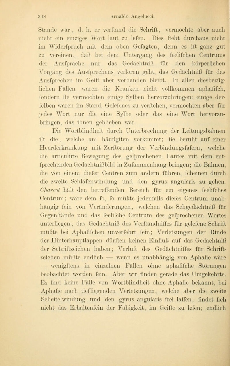 318 Anuildo Angchitri. Staii(l(3 war, d. h. er verftand die Schrift, vermochte aber auch uiclit ein einziges Wurt laut zu lefen. Dies fteht durchaus nicht im Widerfpruch mit dem oljen Gefagten, denn es ift ganz gut zu vereinen, <laß bei dem Untergang des feelifchen Centrums der Ausfpraclie nur das Gedäclitniß für den körperlichen Vorgang des Ausfprechens verloren geht, das Gedächtniß für das Ausfprechen im Geift aber vorhanden bleibt. In allen diesbezüg- lichen Fällen waren die Kranken nicht vollkommen aphafifch, fondern fie vermochten einige Sylben hervorzubringen; einige der- felben waren im Stand, Gelefenes zu verliehen, vermochten aber für jedes Wort nur die eine Sylbe oder das eine Wort hervorzu- Iningen, das ihnen geblieben war. Die Wortbhndheit durch Unterbrechung der Leitungsbahnen ift die, welche am häufigften vorkommt; fie beruht auf einer Heerderkrankung mit Zerftörung der Verbindungsfafern, welche die articuiirte Bewegung des gefprochenen Lautes mit dem ent- fprechendenGedächtnißbild in Zufammenhang bringen; die Bahnen, die von einem diefer Centren zum andern führen, fcheinen durch die zweite Schläfenwindung und den g3TUS angularis zu gehen. Charcot hält den betreffenden Bereich für ein eigenes feelifches Centrum; wäre dem fo, fo müßte jedenfalls diefes Centrum unab- hängig fein von Veränderungen, welchen das Sehgedächtniß für Gegenftände und das feelifche Centrum des gefprochenen Wortes unterliegen ; das Gedächtniß des VerftändnilTes für gelefeue Schrift müßte bei Aphafifchen unverfehrt fein; Verletzungen der Rinde der Hinterhauptlappen dürften keinen Einfluß auf das Gedächtniß der Schriftzeichen haben; Verlufl des Gedächtniffes für Schrift- zeichen müßte endlich — wenn es unabhängig von Aphafie wäre — wenigftens in einzelnen Fällen ohne aphafifche Störungen beobachtet worden fein. Aber wir finden gerade das Umgekehrte. Es find keine Fälle von Wortblindheit ohne Aphafie bekannt, bei Aphafie nach tiefliegenden ^Verletzungen, welche aber die zweite Scheitelwindung und den gyrus angularis frei lalTen, findet fich nicht das Erhaltenfein der Fähigkeit, im Geifte zu lefen; endlich