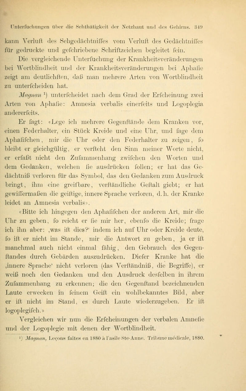 kann Verlull des Sehgedäclitiiißes vom Vcrluft des Gedäclitiiilles für gedruckte und gefchriebene Schriftzeichen begleitet fein. Die vergleichende Unterfuchung der Krankheitsveränderungen bei ^\''ortblindheit und der Krankheitsveränderungen bei Aphaüe zeigt am deutlichllen, dal.^ man mehrere Arten von Wortblindheit zu anterfcheiden hat. Jlagiian ^) unterfcheidet nach dem Grad der Erfcheinung zwei Arten von Aphalie: Amnesia verbalis einerfeits und Logoplegia andererfeits. Er fagt: «Lege ich mehrere Gegenftände dem Kranken vor, einen Federhalter, ein Stück Kreide und eine Uhr, und fage dem Aphafifchen, mir die Uhr oder den Federhalter zu zeigen, fo bleibt er gleichgültig, er verfleht den Sinn meiner Worte nicht, er erfaßt nicht den Zufammenhang zwifchen den Worten und dem Gedanken, welchen lie ausdrücken follen; er hat das Ge- dächtniß verloren für das Symbol, das den Gedanken zum Ausdruck bringt, ihm eine greifbare, verftändliche Geftalt giebt; er hat gewiffermaßen die geiüige, innere Sprache verloren, d. h. der Kranke leidet an Amnesia verbalis». «Bitte ich hingegen den Aphafifchen der anderen Art, mir die Uhr zu geben, fo reicht er lie mir her, ebenfo die Kreide; frage ich ihn aber: ,was ift dies?' indem ich auf Uhr oder Kreide deute, fo ift er nicht im Stande, mir die Antwort zu geben, ja er ift manchmal auch nicht einmal fähig, den Gebrauch des Gegen- flandes durch Gebärden auszudrücken. Diefer Kranke hat die ,innere Sprache' nicht verloren (das Verftändniß, die Begriffe), er weiß noch den Gedanken und den Ausdruck desfelben in ihrem Zufammenhang zu erkennen; die den Gegenftand bezeichnenden Laute erwecken in feinem Geift ein wohlbekanntes Bild, aber er ift nicht im Stand, es durch Laute wiederzugeben. Er ifl logoplegifch.» Vergleichen wir nun die Erfcheinungen der verbalen Amneüe und der Logoi)legie mit denen der Wortblindheit. ') ^[(Kjnan, l.ec^ons fiiite« en 1880 ä l'asile Ste-Anne. Ti'iljunemedieale, 1880.
