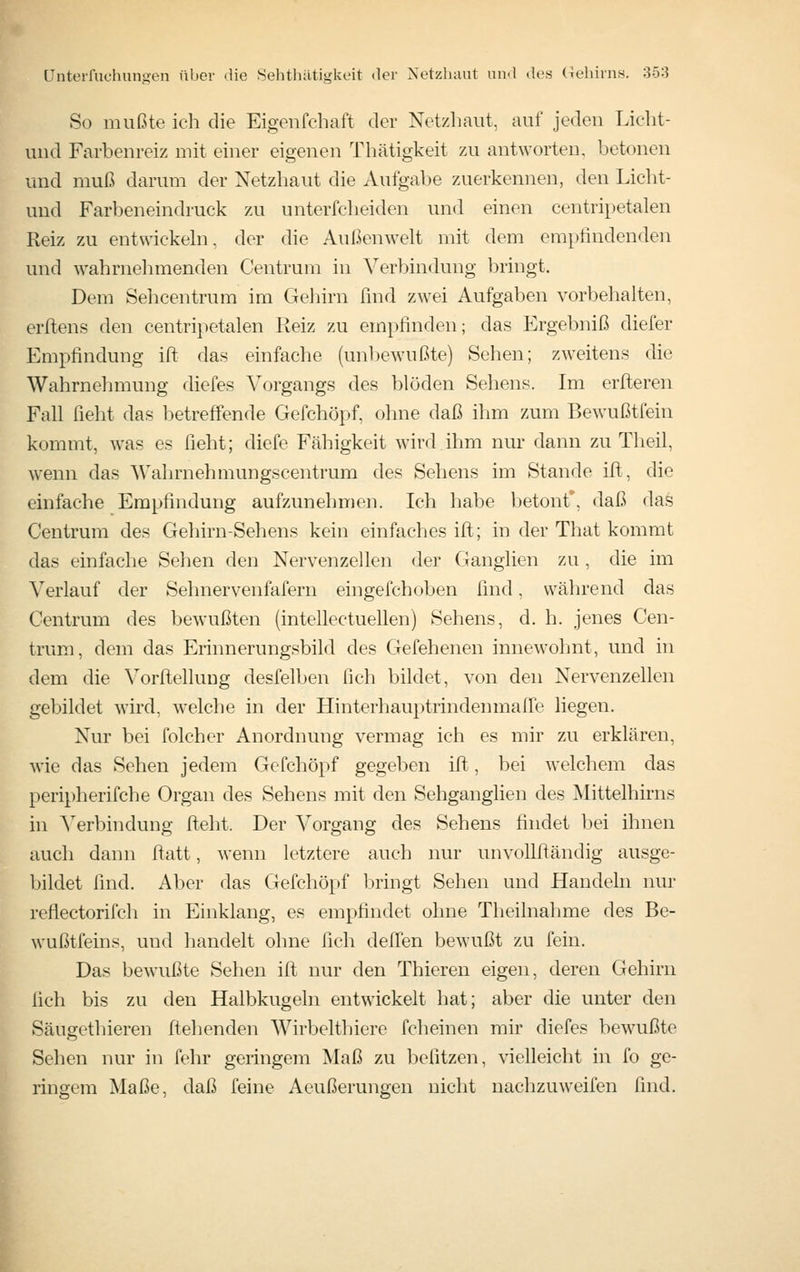 So mußte ich die Eigenfchaft der Netzhaut, auf jeden Licht- und Farbenreiz mit einer eigenen Thätigkeit zu antworten, betonen und muß darum der Netzhaut die Aufgabe zuerkennen, den Licht- und Farbeneindruck zu unterfcheiden und einen centripetalen Reiz zu entwiekehi, der die Außenwelt mit dem empfindenden und wahrnehmenden Centrum in Verbindung bringt. Dem Sehcentrum im Gehirn find zwei Aufgaben vorbelialten, erllens den centripetalen Reiz zu empfinden; das Ergebniß diefer Empfindung ift das einfache (unl)ewußte) Sehen; zw^eitens die Wahrnehmung diefes Vorgangs des blöden Sehens. Im erfleren Fall ficht das betreffende Gefchöpf, ohne daß ihm zum Bewußtlein kommt, was es ficht; diefe Fähigkeit wird ihm nur dann zu Theil, wenn das Wahrnehmungscentrum des Sehens im Stande ift, die einfache Empfindung aufzunehmen. Ich habe betont, daß das Centrum des Gehirn-Sehens kein einfaches ifl;; in der That kommt das einfache Sehen den Nervenzellen der Ganglien zu , die im Verlauf der Sehnervenfafern eingefchoben find, während das Centrum des bewußten (intellectuellen) Sehens, d. h. jenes Cen- trum, dem das Erinnerungsbild des Gefehenen innewolmt, und in dem die Vorftelhmg desfelben fich bildet, von den Nervenzellen gebildet wird, welche in der Hinterhauptrindenmaffe liegen. Nur bei folcher Anordnung vermag ich es mir zu erklären, wie das Sehen jedem Gefchöpf gegeben ift, bei welchem das peripherifche Organ des Sehens mit den Sehganglien des Mittelhirns in ^erbindung fteht. Der Vorgang des Sehens findet bei ihnen auch dann fiatt, wenn letztere auch nur unvollfländig ausge- bildet find. Aber das Gefchö[»f bringt Sehen und Handehi nur reflectorifch in Einklang, es empfindet ohne Theilnahme des Be- wußtfeins, und handelt ohne fich deffen bewußt zu fein. Das bewußte Sehen ifl; nur den Thieren eigen, deren Gehirn fich bis zu den Halbkugeln entwickelt hat; aber die unter den Säugethieren flehenden AVirbelthiere fcheinen mir diefes bewußte Sehen nur in fehr geringem Maß zu befitzen, vielleicht in fo ge- ringem Maße, daß feine Aeußerungen nicht uachzuweifen find.