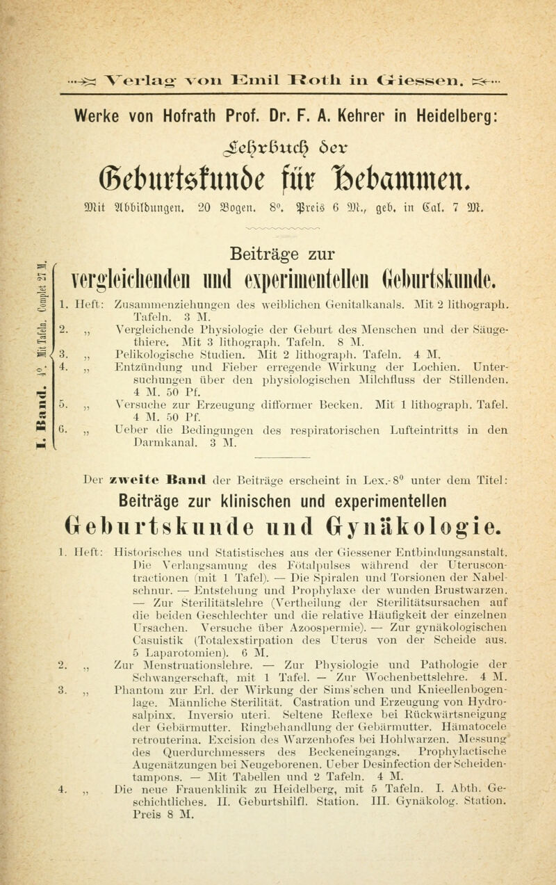 Werke von Hofrath Prof. Dr. F. A. Kehrer in Heidelberg: (gebui1$htn6e fm Hebammen. mit mmbxmQin, 20 JBosen. 8». ^rci§ 6 9Ji., geb. in 6üt. 7 m. Beiträge zur vergleiclieiideii und experimentellen Geliurtsknnde. 1. Heft: Zusammenziehungen des weiblichen Genitalkanals. Mit 2 litliograpli. Tafeln. 3 M. 2. ,, \'ergleichende Physiologie dei Geburt des Menschen und der Säuge- thiere. Mit 3 lithograph. Tafeln. 8 M. 3. „ Pelikologische Studien. Mit 2 lithograph. Tafeln. 4 M. 4. „ Entzündung und Fieber erregende Wirkung der Lochien. Unter- suchungen über den physiologisclien INIilchfluss der Stillenden. 4 M. 50 Pf. 5. „ Versuche zur Erzeugung diflbrmer Becken. Mit 1 lithograph. Tafel. « 4 ]\1. .50 Pf. „ lieber die Bedingungen des respiratorischen Lufteintritts in den Darmkanal. 3 M. SQ Der z^veite Band der Beiträge erscheint in Lex.-8 unter dem Titel: Beiträge zur klinischen und experimentellen Gebiirtskuiule und Gynäkologie. 1. lieft: Historisches und Statistisches aus der Giessener Entbindungsanstalt. Die Verlangsamung des Fötalpulses wiUn-end der Uteruscon- tractionen (mit 1 Tafel). — Die Spiralen und Torsionen der Nabel- schnur. — Entstehung und Prophylaxe der wunden Brustwarzen. — Zur Sterilitätslehre (Vertheilung der Sterilitätsursachen auf die beiden Geschlechter und die relative Häufigkeit der einzelnen L'rsachen. Versuche über Azoospermie). — Zur gynäkologischen Casuistik (Totalexstirpation des Uterus von der Scheide aus. 5 Laparotomien). 6 M. 2. ,, Zur Menstruationslehre. — Zur Physiologie und Pathologie der Schwangerschaft, mit 1 Tafel. — Zur Wochenbettslehre. 4 M. 3. „ Pliantom zur Erl. der Wirkung der Sims'schen und Knieellenbogen- lage. Männliche Sterilität. Castration und Erzeugung von Hj'dro- salpinx. Inversio uteri. Seltene Reflexe bei Rückwärtsneigung der Gebärmutter. Ringbehandlung der Gebärmutter. Hämatocele retrouterina. Excision des Warzenhofes l)ei Hohlwarzen. Messung' des Querdurchmessers des Beckeneingangs. Prophylactische Augenätzungen bei Neugeborenen. Leber Desinfection der Scheiden- tampons. — Mit Tabellen und 2 Tafeln. 4 M. 4. „ Die neue Frauenklinik zu Heidelberg, mit 5 Tafeln. I. Abth. Ge- schichtliches. IL Geburtshilfl. Station. IH. Gynäkolog. Station. Preis 8 M.