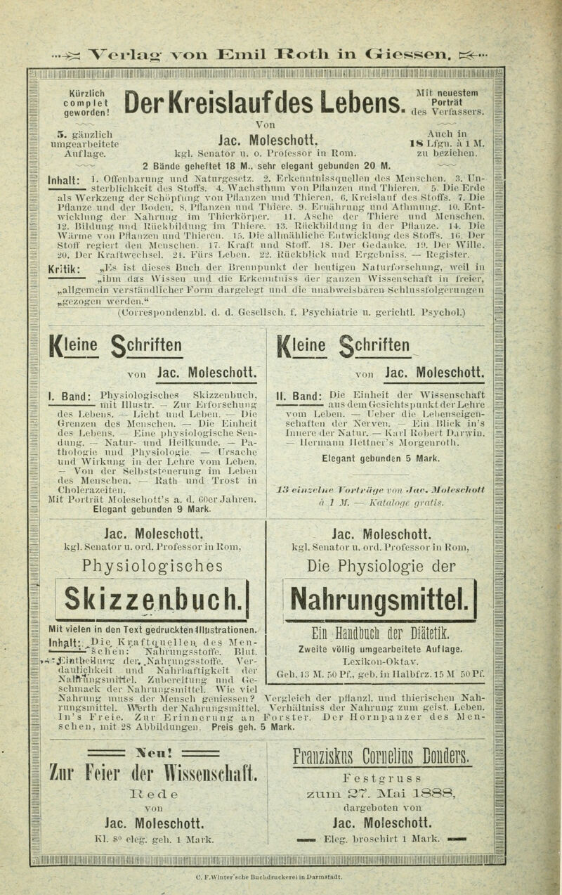 •-Ä: Voi-ltv«- von Emil ITotli in Oiosson. c:<^' ililllllllill|{||||llllllllllllllllllll|||illill'!!!i!ili1ll!llllllliH^^ Kürzlich c 0 m p I e t geworden! Der Kreislauf des Lebens. Mit neuestem Porträt des Verfassers. Von Jac. Moleschott. kgl. Senator u. o. l'rolossor in Rom ^~^ 2 Bände geheftet 18 M.. sehr elegant gebunden 20 M. Inhalt: ^- OfTenbaning und Naturgesetz. 2. Kikcniitnis.si|uellen des Menschen Sterblichkeit des Stoffs. 4. Waclisthiini von Pllanzen und Thieren. ,5. 5. gänzlich umgearbeitete Auflage. Auch in ISLfgn. älM. zu beziehen. a. Un- Die Erde üs Werkzeug der Schöpfung von I'Hauzen und Thieren. (5. Kreislauf des Stoffs. 7. Die Pflanze und der Hoden. 8. Pllanzen und Tliiere. 9. Ernährung und Athmung. 10. Ent- wicklung der Nahrung im Thiorkorper. 11. Asche der Thierc und Menschen. 12. Bildung und UiieUI)ildung im Tliiere. 13. Rückbildung in der Pflanze. 1+. Die Wilrine von Ptlanzou und Thieren. I.'i. Uie allmähliche I'intwicklung des Stoffs. IC Der Stoff regitnt den Menschen. 17. Kraft und Stoff. 18. Der (jcdanke. 1!». Der Wille. 20. Der Kraftwcchsel. 21. Fürs fjcben. 22. Rückblick und Ergebnis«. — Register. Kritik: «^''' ^^^ dieses Buch der Brennpunkt der heutigen Nattirf.irschnng, -weil in ^—^■^— ^hm das Wissen und die Erkcnntniss der ganzen W'issenscluift in freier, „allgemein verständlicher Form dargcl« ^gezogen werden. lie unabweisbaren Sehlnssfolgerungeu (Uorrespondenzbl. d. d. Gescllsch. f. Psychiatrie u. gerichtl. Psychol.) [{leine gchriften von Jac. Moleschott. I. Band: Phy.siologisches Skizzenbueli, '— mit Illustr. — Zur Erforschung des Lebens. — laicht und r.,rben. — Die (irenzen des Menschen. — Die Einheit des Lebens. — Eine physiologische Sen- dung. — Natur- und Ileilkunde. — Pa- tlKjlogie und Physiologie. — -Ursache und Wirkung in der I^ehre vom Leben. — Von der Selbststeuerung im Leben des Menschen. — Rath und Trost in Cholerazoiten. Mit Porträt Moleschott's a. d. COer Jahren. Elegant gebunden 9 Mark. [{leine Schritten von Jac. Moleschott. II. Band: f^'C Einheit der Wissenschaft —^—— aus dem (iesiehtspunktderLehre vom fA',l)en. — Feber die Ijelienseigeu- schaftcMi der Nerven. — Ein Uliek in's Innere der Natur. — Knrl Robert D.irwiu. — Hermann Jlettner's Morgenroth. Elegant gebunden 5 Mark. 13 eiii-jeltie l'oi'tt'iiffc von >T<ic. Jflolcschott ä 1 J/. — Kataloge gratis. Jac. Moleschott. kgl. Senator u. ord. Professor in Rom, Physiologisches Jac. Moleschott. kgl. Senator u. ord. Professor in Rom, Die Physiologie der Nahrungsmittel. Mit vielen in den Text gedruckten Illustrationen. Inhalt:.^Dic Kr.aft(j.uellen des Men- ' -^-sch'en:' Nahriingsstoffe. Blut. [..^•J^inthci-lmig tler, .Nahrungsstoffe. Ver- daulichkeit und Nahrhaftigkeit der i Nalft-fi'ngsmittel. Zubereitung und Uc- sehmaek der Nahrungsmittel. Wie viel Nahrung muss der Mensch geniessen? rungsmittel. A^^rth der Nahrungsmittel. In's Freie. Zur Erinnerung a n Ein Handöücli der Diätetik. Zweite völlig umgearbeitete Auflage. Lexikon-Oktav. Geh. 13 U. .-.0 Pf., geb. in Ilalbfrz. 15 M TiOPf. sehen, mit 2S Abbildungen. Preis geh. 5 Mark. Vergleich der pflanzl. und thierisehen Nah- Verhiiltniss der Nahrung zum geist. Leben. Förster. Der Hornpanzer des Men- IXon! Zur Feier der Wisseiiscliiift. R e cl e von Jac. Moleschott. Kl. 8 elcg. geh. 1 Mark. Fraiizishis Goniclins Coiiilers. Festgruss zLina S7. ]Slai 1888, dargeboten von Jac. Moleschott. —«i- Elcg, broschirt 1 Mark, -mmm ii'' -'üiin ' :-:i-: ;iii:iii-iiii:ii:iii. m> iiiiiiiii :iiiiiiiw.iii iiiiiiiiiiiiii:iiiiiiraiiiiiiiiiiMiiii :;ii.iiiiiiiii;iiiii:!i laiiiii' '.iH .,!-i'iiiiii.iiiiiiiii>:!iiii:iiii|||i'':^ C.F.Winter'scbeBuchdruckerei in Darmstadt,